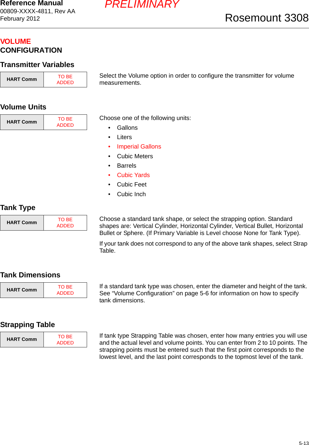 Reference Manual 00809-XXXX-4811, Rev AAFebruary 20125-13Rosemount 3308PRELIMINARYVOLUME CONFIGURATIONTransmitter VariablesSelect the Volume option in order to configure the transmitter for volume measurements.Volume UnitsChoose one of the following units:• Gallons•Liters• Imperial Gallons• Cubic Meters•Barrels•Cubic Yards• Cubic Feet• Cubic InchTank TypeChoose a standard tank shape, or select the strapping option. Standard shapes are: Vertical Cylinder, Horizontal Cylinder, Vertical Bullet, Horizontal Bullet or Sphere. (If Primary Variable is Level choose None for Tank Type).If your tank does not correspond to any of the above tank shapes, select Strap Table.Tank DimensionsIf a standard tank type was chosen, enter the diameter and height of the tank. See “Volume Configuration” on page 5-6 for information on how to specify tank dimensions.Strapping TableIf tank type Strapping Table was chosen, enter how many entries you will use and the actual level and volume points. You can enter from 2 to 10 points. The strapping points must be entered such that the first point corresponds to the lowest level, and the last point corresponds to the topmost level of the tank.HART Comm TO BE ADDEDHART Comm TO BE ADDEDHART Comm TO BE ADDEDHART Comm TO BE ADDEDHART Comm TO BE ADDED