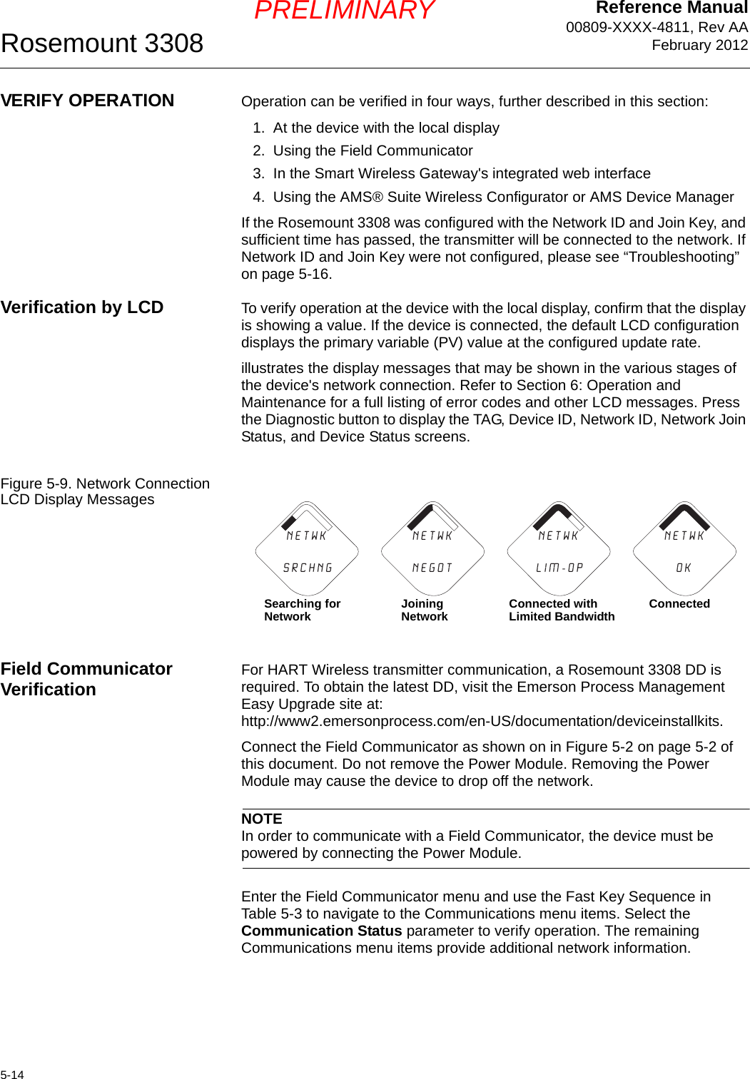 Reference Manual00809-XXXX-4811, Rev AAFebruary 2012Rosemount 33085-14PRELIMINARYVERIFY OPERATION Operation can be verified in four ways, further described in this section:1. At the device with the local display2. Using the Field Communicator3. In the Smart Wireless Gateway&apos;s integrated web interface4. Using the AMS® Suite Wireless Configurator or AMS Device ManagerIf the Rosemount 3308 was configured with the Network ID and Join Key, and sufficient time has passed, the transmitter will be connected to the network. If Network ID and Join Key were not configured, please see “Troubleshooting” on page 5-16.Verification by LCD To verify operation at the device with the local display, confirm that the display is showing a value. If the device is connected, the default LCD configuration displays the primary variable (PV) value at the configured update rate.illustrates the display messages that may be shown in the various stages of the device&apos;s network connection. Refer to Section 6: Operation and Maintenance for a full listing of error codes and other LCD messages. Press the Diagnostic button to display the TAG, Device ID, Network ID, Network Join Status, and Device Status screens.Figure 5-9. Network Connection LCD Display MessagesField Communicator Verification For HART Wireless transmitter communication, a Rosemount 3308 DD is required. To obtain the latest DD, visit the Emerson Process Management Easy Upgrade site at: http://www2.emersonprocess.com/en-US/documentation/deviceinstallkits.Connect the Field Communicator as shown on in Figure 5-2 on page 5-2 of this document. Do not remove the Power Module. Removing the Power Module may cause the device to drop off the network.NOTEIn order to communicate with a Field Communicator, the device must be powered by connecting the Power Module.Enter the Field Communicator menu and use the Fast Key Sequence in Table 5-3 to navigate to the Communications menu items. Select the Communication Status parameter to verify operation. The remaining Communications menu items provide additional network information.n e t w k                N E G O TN E T w K                S R C H N Gn e t w kL I M - O Pn e t w k                O KSearching for Network Joining Network Connected with Limited Bandwidth Connected