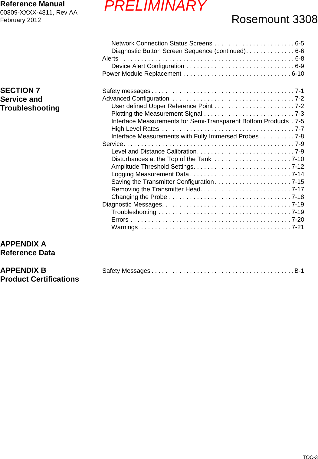 Reference Manual 00809-XXXX-4811, Rev AAFebruary 2012TOC-3Rosemount 3308PRELIMINARYNetwork Connection Status Screens . . . . . . . . . . . . . . . . . . . . . . . 6-5Diagnostic Button Screen Sequence (continued). . . . . . . . . . . . . . 6-6Alerts . . . . . . . . . . . . . . . . . . . . . . . . . . . . . . . . . . . . . . . . . . . . . . . . . . 6-8Device Alert Configuration . . . . . . . . . . . . . . . . . . . . . . . . . . . . . . . 6-9Power Module Replacement . . . . . . . . . . . . . . . . . . . . . . . . . . . . . . . 6-10SECTION 7Service and TroubleshootingSafety messages . . . . . . . . . . . . . . . . . . . . . . . . . . . . . . . . . . . . . . . . . 7-1Advanced Configuration  . . . . . . . . . . . . . . . . . . . . . . . . . . . . . . . . . . . 7-2User defined Upper Reference Point . . . . . . . . . . . . . . . . . . . . . . . 7-2Plotting the Measurement Signal . . . . . . . . . . . . . . . . . . . . . . . . . . 7-3Interface Measurements for Semi-Transparent Bottom Products  . 7-5High Level Rates  . . . . . . . . . . . . . . . . . . . . . . . . . . . . . . . . . . . . . . 7-7Interface Measurements with Fully Immersed Probes . . . . . . . . . . 7-8Service. . . . . . . . . . . . . . . . . . . . . . . . . . . . . . . . . . . . . . . . . . . . . . . . . 7-9Level and Distance Calibration. . . . . . . . . . . . . . . . . . . . . . . . . . . . 7-9Disturbances at the Top of the Tank  . . . . . . . . . . . . . . . . . . . . . . 7-10Amplitude Threshold Settings. . . . . . . . . . . . . . . . . . . . . . . . . . . . 7-12Logging Measurement Data . . . . . . . . . . . . . . . . . . . . . . . . . . . . . 7-14Saving the Transmitter Configuration. . . . . . . . . . . . . . . . . . . . . . 7-15Removing the Transmitter Head. . . . . . . . . . . . . . . . . . . . . . . . . . 7-17Changing the Probe . . . . . . . . . . . . . . . . . . . . . . . . . . . . . . . . . . . 7-18Diagnostic Messages. . . . . . . . . . . . . . . . . . . . . . . . . . . . . . . . . . . . . 7-19Troubleshooting . . . . . . . . . . . . . . . . . . . . . . . . . . . . . . . . . . . . . . 7-19Errors . . . . . . . . . . . . . . . . . . . . . . . . . . . . . . . . . . . . . . . . . . . . . . 7-20Warnings  . . . . . . . . . . . . . . . . . . . . . . . . . . . . . . . . . . . . . . . . . . . 7-21APPENDIX AReference DataAPPENDIX BProduct Certifications Safety Messages . . . . . . . . . . . . . . . . . . . . . . . . . . . . . . . . . . . . . . . . . B-1