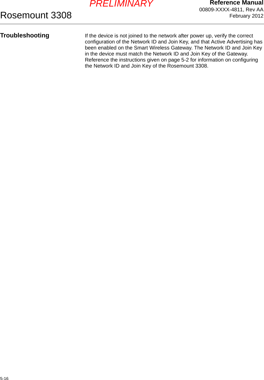 Reference Manual00809-XXXX-4811, Rev AAFebruary 2012Rosemount 33085-16PRELIMINARYTroubleshooting If the device is not joined to the network after power up, verify the correct configuration of the Network ID and Join Key, and that Active Advertising has been enabled on the Smart Wireless Gateway. The Network ID and Join Key in the device must match the Network ID and Join Key of the Gateway. Reference the instructions given on page 5-2 for information on configuring the Network ID and Join Key of the Rosemount 3308.