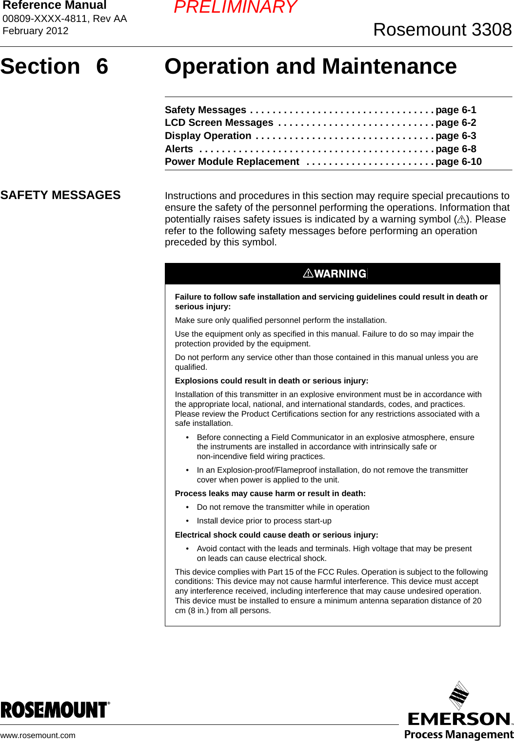 Reference Manual 00809-XXXX-4811, Rev AAFebruary 2012 Rosemount 3308www.rosemount.comPRELIMINARYSection  6 Operation and MaintenanceSafety Messages . . . . . . . . . . . . . . . . . . . . . . . . . . . . . . . . . page 6-1LCD Screen Messages  . . . . . . . . . . . . . . . . . . . . . . . . . . . . page 6-2Display Operation . . . . . . . . . . . . . . . . . . . . . . . . . . . . . . . . page 6-3Alerts  . . . . . . . . . . . . . . . . . . . . . . . . . . . . . . . . . . . . . . . . . . page 6-8Power Module Replacement  . . . . . . . . . . . . . . . . . . . . . . . page 6-10SAFETY MESSAGES Instructions and procedures in this section may require special precautions to ensure the safety of the personnel performing the operations. Information that potentially raises safety issues is indicated by a warning symbol ( ). Please refer to the following safety messages before performing an operation preceded by this symbol.Failure to follow safe installation and servicing guidelines could result in death or serious injury:Make sure only qualified personnel perform the installation.Use the equipment only as specified in this manual. Failure to do so may impair the protection provided by the equipment.Do not perform any service other than those contained in this manual unless you are qualified.Explosions could result in death or serious injury:Installation of this transmitter in an explosive environment must be in accordance with the appropriate local, national, and international standards, codes, and practices. Please review the Product Certifications section for any restrictions associated with a safe installation.• Before connecting a Field Communicator in an explosive atmosphere, ensure the instruments are installed in accordance with intrinsically safe or non-incendive field wiring practices.• In an Explosion-proof/Flameproof installation, do not remove the transmitter cover when power is applied to the unit.Process leaks may cause harm or result in death:• Do not remove the transmitter while in operation• Install device prior to process start-upElectrical shock could cause death or serious injury:• Avoid contact with the leads and terminals. High voltage that may be present on leads can cause electrical shock.This device complies with Part 15 of the FCC Rules. Operation is subject to the following conditions: This device may not cause harmful interference. This device must accept any interference received, including interference that may cause undesired operation. This device must be installed to ensure a minimum antenna separation distance of 20 cm (8 in.) from all persons.