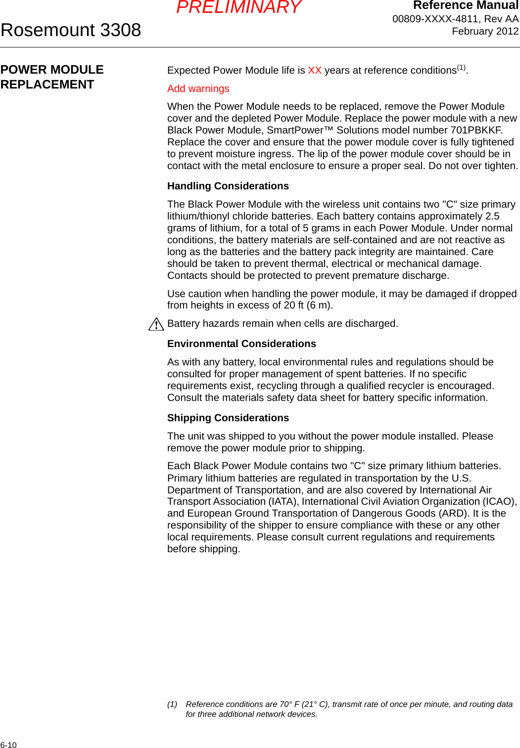 Reference Manual00809-XXXX-4811, Rev AAFebruary 2012Rosemount 33086-10PRELIMINARYPOWER MODULE REPLACEMENT Expected Power Module life is XX years at reference conditions(1).Add warningsWhen the Power Module needs to be replaced, remove the Power Module cover and the depleted Power Module. Replace the power module with a new Black Power Module, SmartPower™ Solutions model number 701PBKKF. Replace the cover and ensure that the power module cover is fully tightened to prevent moisture ingress. The lip of the power module cover should be in contact with the metal enclosure to ensure a proper seal. Do not over tighten.Handling ConsiderationsThe Black Power Module with the wireless unit contains two &quot;C&quot; size primary lithium/thionyl chloride batteries. Each battery contains approximately 2.5 grams of lithium, for a total of 5 grams in each Power Module. Under normal conditions, the battery materials are self-contained and are not reactive as long as the batteries and the battery pack integrity are maintained. Care should be taken to prevent thermal, electrical or mechanical damage. Contacts should be protected to prevent premature discharge.Use caution when handling the power module, it may be damaged if dropped from heights in excess of 20 ft (6 m).Battery hazards remain when cells are discharged.Environmental ConsiderationsAs with any battery, local environmental rules and regulations should be consulted for proper management of spent batteries. If no specific requirements exist, recycling through a qualified recycler is encouraged. Consult the materials safety data sheet for battery specific information.Shipping ConsiderationsThe unit was shipped to you without the power module installed. Please remove the power module prior to shipping.Each Black Power Module contains two &quot;C&quot; size primary lithium batteries. Primary lithium batteries are regulated in transportation by the U.S. Department of Transportation, and are also covered by International Air Transport Association (IATA), International Civil Aviation Organization (ICAO), and European Ground Transportation of Dangerous Goods (ARD). It is the responsibility of the shipper to ensure compliance with these or any other local requirements. Please consult current regulations and requirements before shipping.(1) Reference conditions are 70° F (21° C), transmit rate of once per minute, and routing data for three additional network devices.