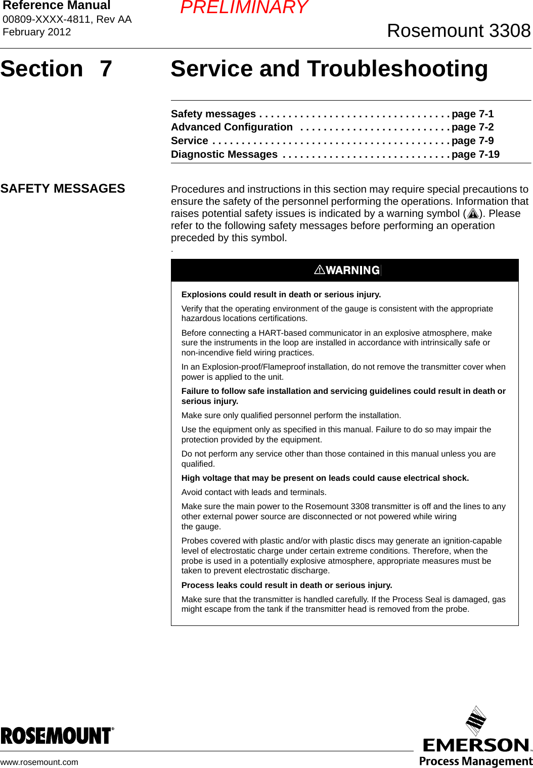 Reference Manual 00809-XXXX-4811, Rev AAFebruary 2012 Rosemount 3308www.rosemount.comPRELIMINARYSection  7 Service and TroubleshootingSafety messages . . . . . . . . . . . . . . . . . . . . . . . . . . . . . . . . . page 7-1Advanced Configuration  . . . . . . . . . . . . . . . . . . . . . . . . . . page 7-2Service . . . . . . . . . . . . . . . . . . . . . . . . . . . . . . . . . . . . . . . . . page 7-9Diagnostic Messages  . . . . . . . . . . . . . . . . . . . . . . . . . . . . . page 7-19SAFETY MESSAGES Procedures and instructions in this section may require special precautions to ensure the safety of the personnel performing the operations. Information that raises potential safety issues is indicated by a warning symbol ( ). Please refer to the following safety messages before performing an operation preceded by this symbol..Explosions could result in death or serious injury.Verify that the operating environment of the gauge is consistent with the appropriate hazardous locations certifications.Before connecting a HART-based communicator in an explosive atmosphere, make sure the instruments in the loop are installed in accordance with intrinsically safe or non-incendive field wiring practices.In an Explosion-proof/Flameproof installation, do not remove the transmitter cover when power is applied to the unit.Failure to follow safe installation and servicing guidelines could result in death or serious injury.Make sure only qualified personnel perform the installation.Use the equipment only as specified in this manual. Failure to do so may impair the protection provided by the equipment.Do not perform any service other than those contained in this manual unless you are qualified.High voltage that may be present on leads could cause electrical shock.Avoid contact with leads and terminals. Make sure the main power to the Rosemount 3308 transmitter is off and the lines to any other external power source are disconnected or not powered while wiringthe gauge.Probes covered with plastic and/or with plastic discs may generate an ignition-capable level of electrostatic charge under certain extreme conditions. Therefore, when the probe is used in a potentially explosive atmosphere, appropriate measures must be taken to prevent electrostatic discharge.Process leaks could result in death or serious injury.Make sure that the transmitter is handled carefully. If the Process Seal is damaged, gas might escape from the tank if the transmitter head is removed from the probe.