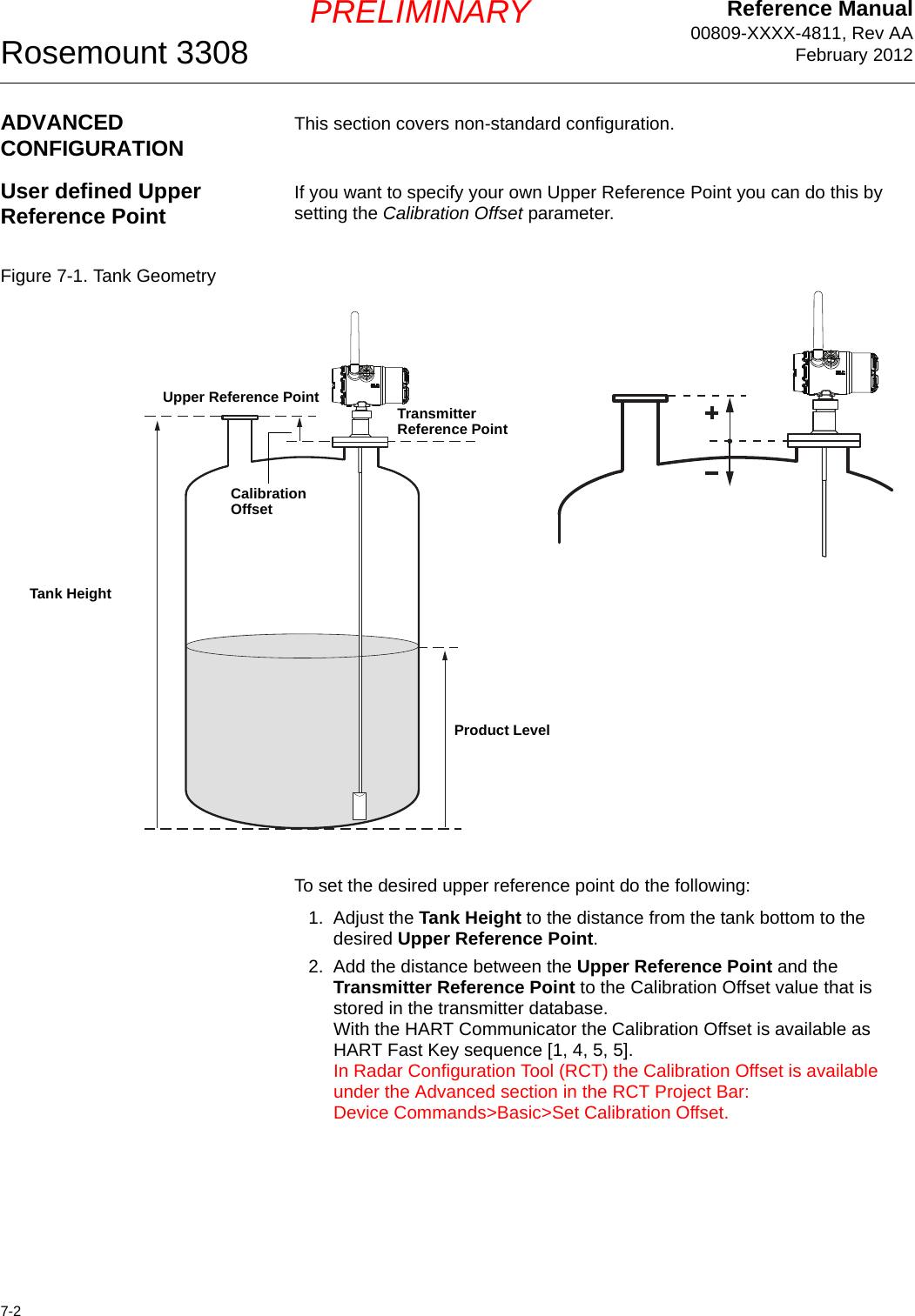 Reference Manual00809-XXXX-4811, Rev AAFebruary 2012Rosemount 33087-2PRELIMINARYADVANCED CONFIGURATION This section covers non-standard configuration.User defined Upper Reference Point If you want to specify your own Upper Reference Point you can do this by setting the Calibration Offset parameter. Figure 7-1. Tank GeometryTo set the desired upper reference point do the following:1. Adjust the Tank Height to the distance from the tank bottom to the desired Upper Reference Point.2. Add the distance between the Upper Reference Point and the Transmitter Reference Point to the Calibration Offset value that is stored in the transmitter database. With the HART Communicator the Calibration Offset is available as HART Fast Key sequence [1, 4, 5, 5].In Radar Configuration Tool (RCT) the Calibration Offset is available under the Advanced section in the RCT Project Bar:Device Commands&gt;Basic&gt;Set Calibration Offset.Tank HeightProduct LevelUpper Reference Point Transmitter Reference PointCalibration Offset