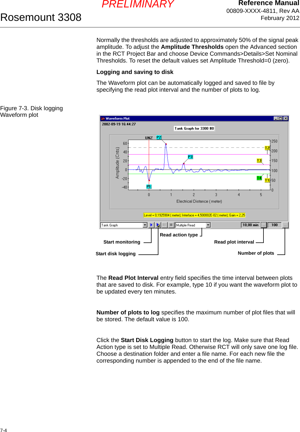 Reference Manual00809-XXXX-4811, Rev AAFebruary 2012Rosemount 33087-4PRELIMINARYNormally the thresholds are adjusted to approximately 50% of the signal peak amplitude. To adjust the Amplitude Thresholds open the Advanced section in the RCT Project Bar and choose Device Commands&gt;Details&gt;Set Nominal Thresholds. To reset the default values set Amplitude Threshold=0 (zero).Logging and saving to diskThe Waveform plot can be automatically logged and saved to file by specifying the read plot interval and the number of plots to log.Figure 7-3. Disk logging Waveform plotThe Read Plot Interval entry field specifies the time interval between plots that are saved to disk. For example, type 10 if you want the waveform plot to be updated every ten minutes.Number of plots to log specifies the maximum number of plot files that will be stored. The default value is 100.Click the Start Disk Logging button to start the log. Make sure that Read Action type is set to Multiple Read. Otherwise RCT will only save one log file. Choose a destination folder and enter a file name. For each new file the corresponding number is appended to the end of the file name.Start disk loggingStart monitoringNumber of plotsRead plot intervalRead action type