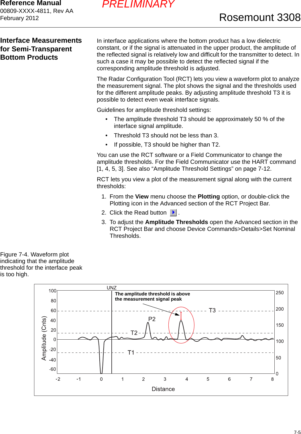 Reference Manual 00809-XXXX-4811, Rev AAFebruary 20127-5Rosemount 3308PRELIMINARYInterface Measurements for Semi-Transparent Bottom ProductsIn interface applications where the bottom product has a low dielectric constant, or if the signal is attenuated in the upper product, the amplitude of the reflected signal is relatively low and difficult for the transmitter to detect. In such a case it may be possible to detect the reflected signal if the corresponding amplitude threshold is adjusted.The Radar Configuration Tool (RCT) lets you view a waveform plot to analyze the measurement signal. The plot shows the signal and the thresholds used for the different amplitude peaks. By adjusting amplitude threshold T3 it is possible to detect even weak interface signals. Guidelines for amplitude threshold settings:• The amplitude threshold T3 should be approximately 50 % of the interface signal amplitude.• Threshold T3 should not be less than 3.• If possible, T3 should be higher than T2.You can use the RCT software or a Field Communicator to change the amplitude thresholds. For the Field Communicator use the HART command [1, 4, 5, 3]. See also “Amplitude Threshold Settings” on page 7-12.RCT lets you view a plot of the measurement signal along with the current thresholds:1. From the View menu choose the Plotting option, or double-click the Plotting icon in the Advanced section of the RCT Project Bar. 2. Click the Read button  .3. To adjust the Amplitude Thresholds open the Advanced section in the RCT Project Bar and choose Device Commands&gt;Details&gt;Set Nominal Thresholds.Figure 7-4. Waveform plot indicating that the amplitude threshold for the interface peak is too high.The amplitude threshold is above the measurement signal peak