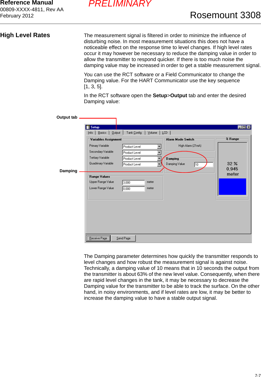 Reference Manual 00809-XXXX-4811, Rev AAFebruary 20127-7Rosemount 3308PRELIMINARYHigh Level Rates The measurement signal is filtered in order to minimize the influence of disturbing noise. In most measurement situations this does not have a noticeable effect on the response time to level changes. If high level rates occur it may however be necessary to reduce the damping value in order to allow the transmitter to respond quicker. If there is too much noise the damping value may be increased in order to get a stable measurement signal.You can use the RCT software or a Field Communicator to change the Damping value. For the HART Communicator use the key sequence [1, 3, 5]. In the RCT software open the Setup&gt;Output tab and enter the desired Damping value:The Damping parameter determines how quickly the transmitter responds to level changes and how robust the measurement signal is against noise. Technically, a damping value of 10 means that in 10 seconds the output from the transmitter is about 63% of the new level value. Consequently, when there are rapid level changes in the tank, it may be necessary to decrease the Damping value for the transmitter to be able to track the surface. On the other hand, in noisy environments, and if level rates are low, it may be better to increase the damping value to have a stable output signal.DampingOutput tab