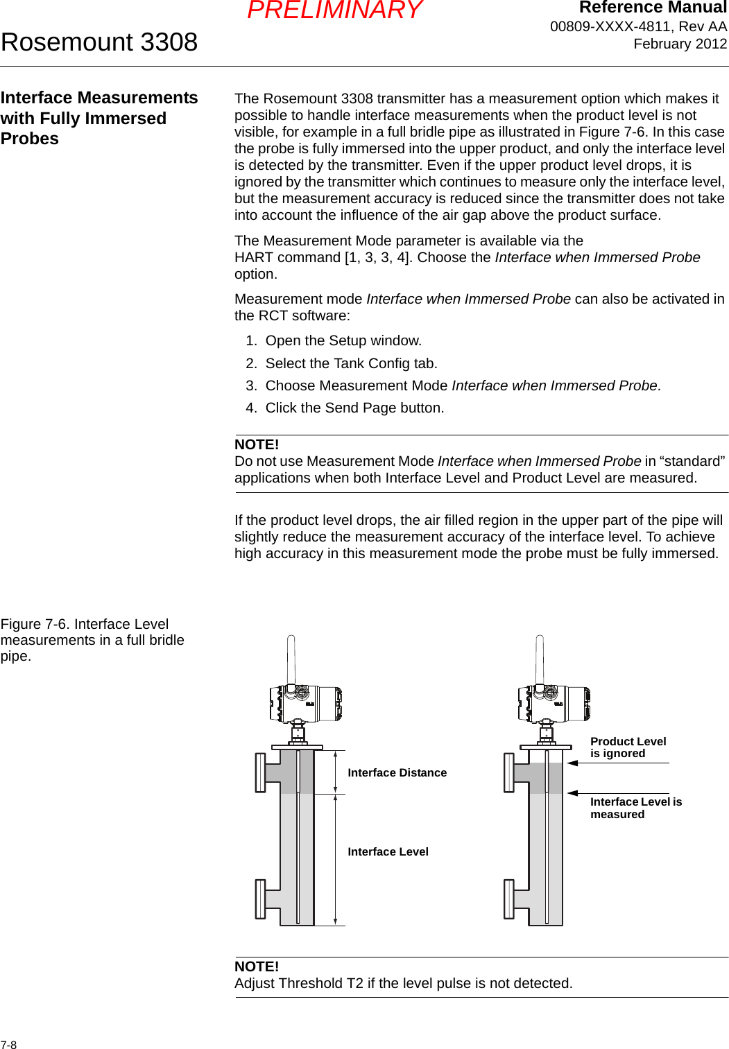 Reference Manual00809-XXXX-4811, Rev AAFebruary 2012Rosemount 33087-8PRELIMINARYInterface Measurements with Fully Immersed ProbesThe Rosemount 3308 transmitter has a measurement option which makes it possible to handle interface measurements when the product level is not visible, for example in a full bridle pipe as illustrated in Figure 7-6. In this case the probe is fully immersed into the upper product, and only the interface level is detected by the transmitter. Even if the upper product level drops, it is ignored by the transmitter which continues to measure only the interface level, but the measurement accuracy is reduced since the transmitter does not take into account the influence of the air gap above the product surface. The Measurement Mode parameter is available via the HART command [1, 3, 3, 4]. Choose the Interface when Immersed Probe option.Measurement mode Interface when Immersed Probe can also be activated in the RCT software:1. Open the Setup window.2. Select the Tank Config tab.3. Choose Measurement Mode Interface when Immersed Probe.4. Click the Send Page button.NOTE!Do not use Measurement Mode Interface when Immersed Probe in “standard” applications when both Interface Level and Product Level are measured.If the product level drops, the air filled region in the upper part of the pipe will slightly reduce the measurement accuracy of the interface level. To achieve high accuracy in this measurement mode the probe must be fully immersed.Figure 7-6. Interface Level measurements in a full bridle pipe.NOTE!Adjust Threshold T2 if the level pulse is not detected.Interface DistanceInterface LevelProduct Level is ignoredInterface Level is measured