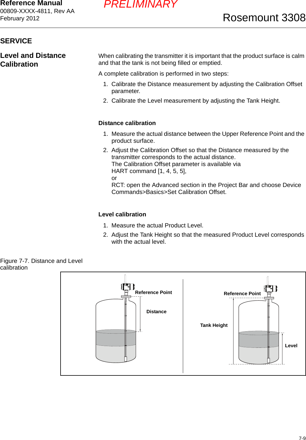 Reference Manual 00809-XXXX-4811, Rev AAFebruary 20127-9Rosemount 3308PRELIMINARYSERVICELevel and Distance Calibration When calibrating the transmitter it is important that the product surface is calm and that the tank is not being filled or emptied.A complete calibration is performed in two steps:1. Calibrate the Distance measurement by adjusting the Calibration Offset parameter.2. Calibrate the Level measurement by adjusting the Tank Height.Distance calibration1. Measure the actual distance between the Upper Reference Point and the product surface.2. Adjust the Calibration Offset so that the Distance measured by the transmitter corresponds to the actual distance. The Calibration Offset parameter is available via HART command [1, 4, 5, 5],orRCT: open the Advanced section in the Project Bar and choose Device Commands&gt;Basics&gt;Set Calibration Offset.Level calibration1. Measure the actual Product Level.2. Adjust the Tank Height so that the measured Product Level corresponds with the actual level.Figure 7-7. Distance and Level calibrationLevelReference PointTank HeightDistanceReference Point