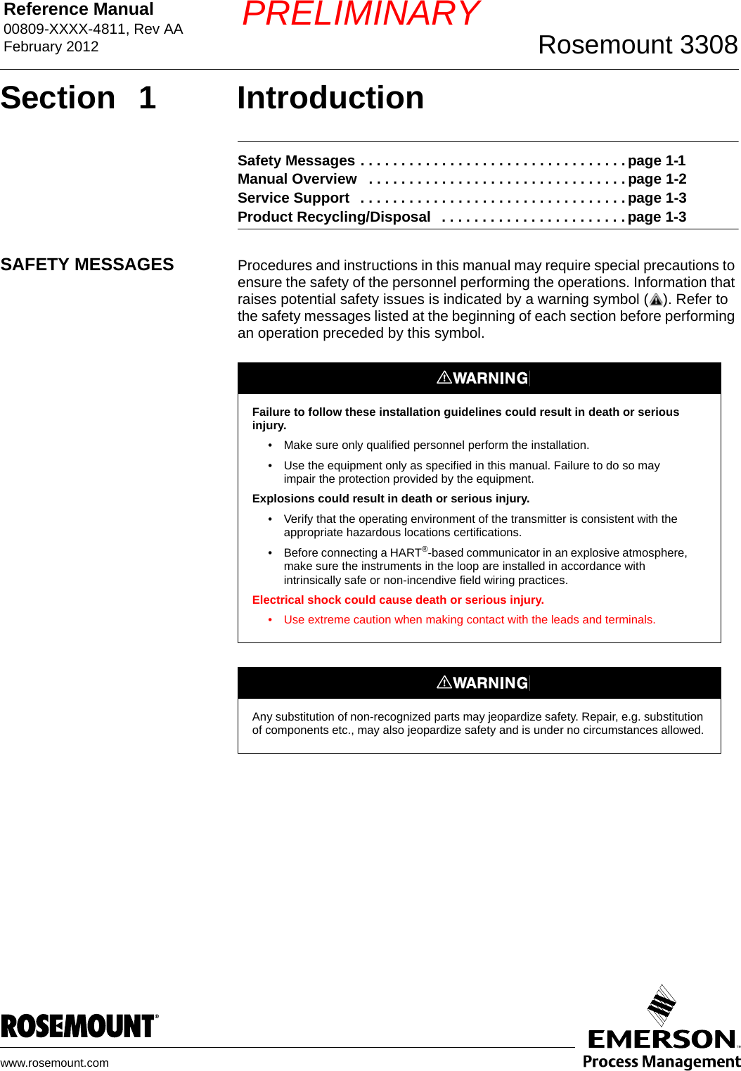 Reference Manual 00809-XXXX-4811, Rev AAFebruary 2012 Rosemount 3308www.rosemount.comPRELIMINARYSection 1 IntroductionSafety Messages . . . . . . . . . . . . . . . . . . . . . . . . . . . . . . . . . page 1-1Manual Overview   . . . . . . . . . . . . . . . . . . . . . . . . . . . . . . . . page 1-2Service Support   . . . . . . . . . . . . . . . . . . . . . . . . . . . . . . . . . page 1-3Product Recycling/Disposal   . . . . . . . . . . . . . . . . . . . . . . . page 1-3SAFETY MESSAGES Procedures and instructions in this manual may require special precautions to ensure the safety of the personnel performing the operations. Information that raises potential safety issues is indicated by a warning symbol ( ). Refer to the safety messages listed at the beginning of each section before performing an operation preceded by this symbol. Failure to follow these installation guidelines could result in death or serious injury.• Make sure only qualified personnel perform the installation.• Use the equipment only as specified in this manual. Failure to do so may impair the protection provided by the equipment.Explosions could result in death or serious injury.• Verify that the operating environment of the transmitter is consistent with the appropriate hazardous locations certifications.• Before connecting a HART®-based communicator in an explosive atmosphere, make sure the instruments in the loop are installed in accordance with intrinsically safe or non-incendive field wiring practices.Electrical shock could cause death or serious injury.• Use extreme caution when making contact with the leads and terminals.Any substitution of non-recognized parts may jeopardize safety. Repair, e.g. substitution of components etc., may also jeopardize safety and is under no circumstances allowed.