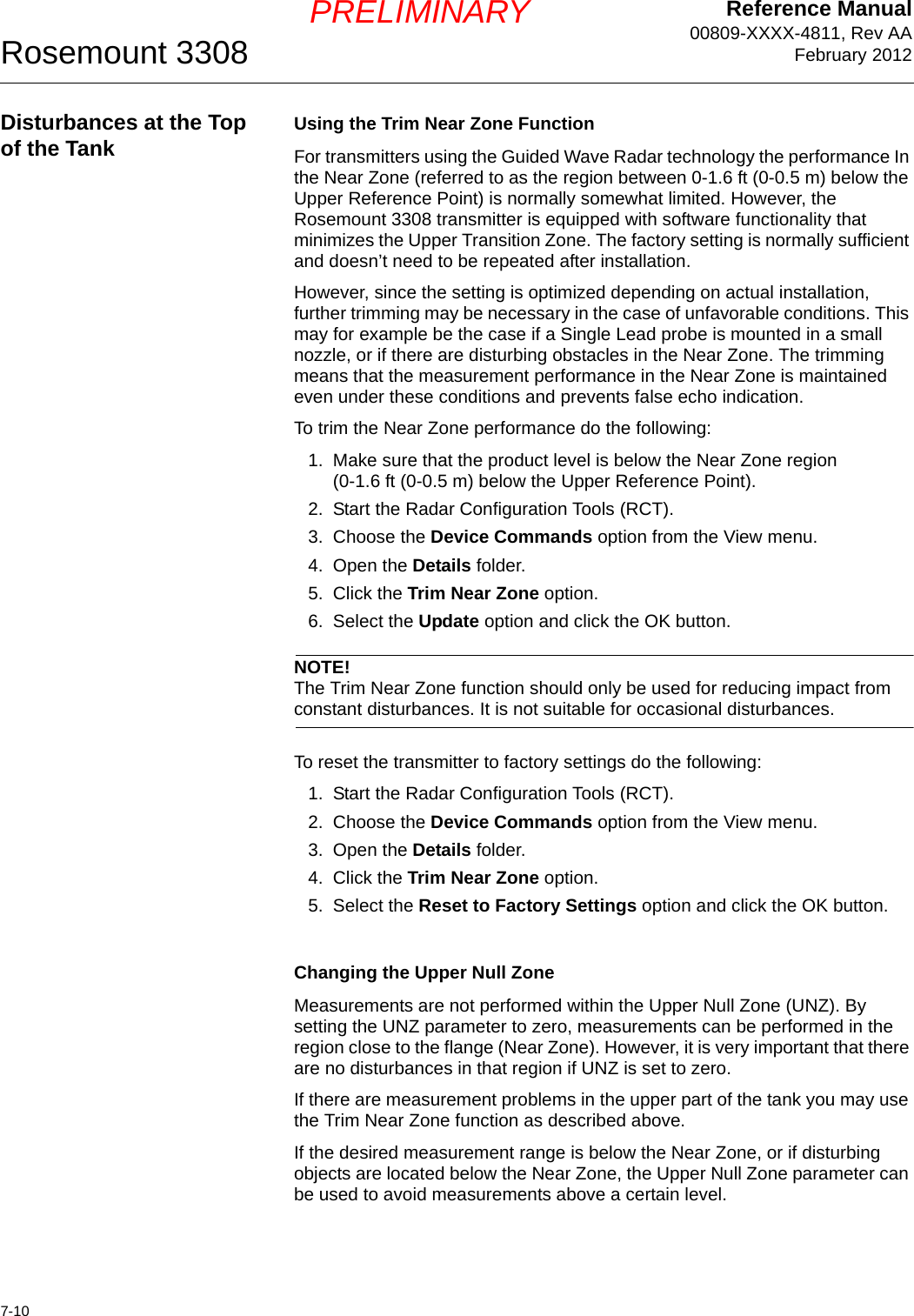 Reference Manual00809-XXXX-4811, Rev AAFebruary 2012Rosemount 33087-10PRELIMINARYDisturbances at the Top of the Tank Using the Trim Near Zone FunctionFor transmitters using the Guided Wave Radar technology the performance In the Near Zone (referred to as the region between 0-1.6 ft (0-0.5 m) below the Upper Reference Point) is normally somewhat limited. However, the Rosemount 3308 transmitter is equipped with software functionality that minimizes the Upper Transition Zone. The factory setting is normally sufficient and doesn’t need to be repeated after installation. However, since the setting is optimized depending on actual installation, further trimming may be necessary in the case of unfavorable conditions. This may for example be the case if a Single Lead probe is mounted in a small nozzle, or if there are disturbing obstacles in the Near Zone. The trimming means that the measurement performance in the Near Zone is maintained even under these conditions and prevents false echo indication.To trim the Near Zone performance do the following:1. Make sure that the product level is below the Near Zone region (0-1.6 ft (0-0.5 m) below the Upper Reference Point).2. Start the Radar Configuration Tools (RCT).3. Choose the Device Commands option from the View menu.4. Open the Details folder.5. Click the Trim Near Zone option.6. Select the Update option and click the OK button.NOTE!The Trim Near Zone function should only be used for reducing impact from constant disturbances. It is not suitable for occasional disturbances.To reset the transmitter to factory settings do the following:1. Start the Radar Configuration Tools (RCT).2. Choose the Device Commands option from the View menu.3. Open the Details folder.4. Click the Trim Near Zone option.5. Select the Reset to Factory Settings option and click the OK button.Changing the Upper Null ZoneMeasurements are not performed within the Upper Null Zone (UNZ). By setting the UNZ parameter to zero, measurements can be performed in the region close to the flange (Near Zone). However, it is very important that there are no disturbances in that region if UNZ is set to zero.If there are measurement problems in the upper part of the tank you may use the Trim Near Zone function as described above.If the desired measurement range is below the Near Zone, or if disturbing objects are located below the Near Zone, the Upper Null Zone parameter can be used to avoid measurements above a certain level. 