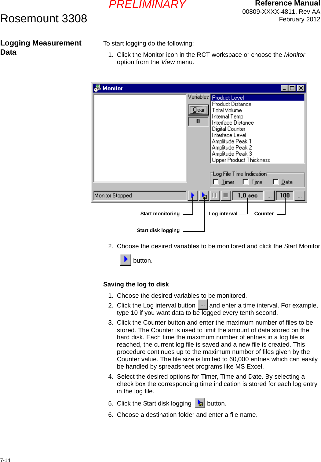 Reference Manual00809-XXXX-4811, Rev AAFebruary 2012Rosemount 33087-14PRELIMINARYLogging Measurement Data To start logging do the following:1. Click the Monitor icon in the RCT workspace or choose the Monitor option from the View menu.2. Choose the desired variables to be monitored and click the Start Monitorbutton.Saving the log to disk1. Choose the desired variables to be monitored.2. Click the Log interval button  and enter a time interval. For example, type 10 if you want data to be logged every tenth second.3. Click the Counter button and enter the maximum number of files to be stored. The Counter is used to limit the amount of data stored on the hard disk. Each time the maximum number of entries in a log file is reached, the current log file is saved and a new file is created. This procedure continues up to the maximum number of files given by the Counter value. The file size is limited to 60,000 entries which can easily be handled by spreadsheet programs like MS Excel.4. Select the desired options for Timer, Time and Date. By selecting a check box the corresponding time indication is stored for each log entry in the log file.5. Click the Start disk logging  button.6. Choose a destination folder and enter a file name.Start disk loggingStart monitoring CounterLog interval