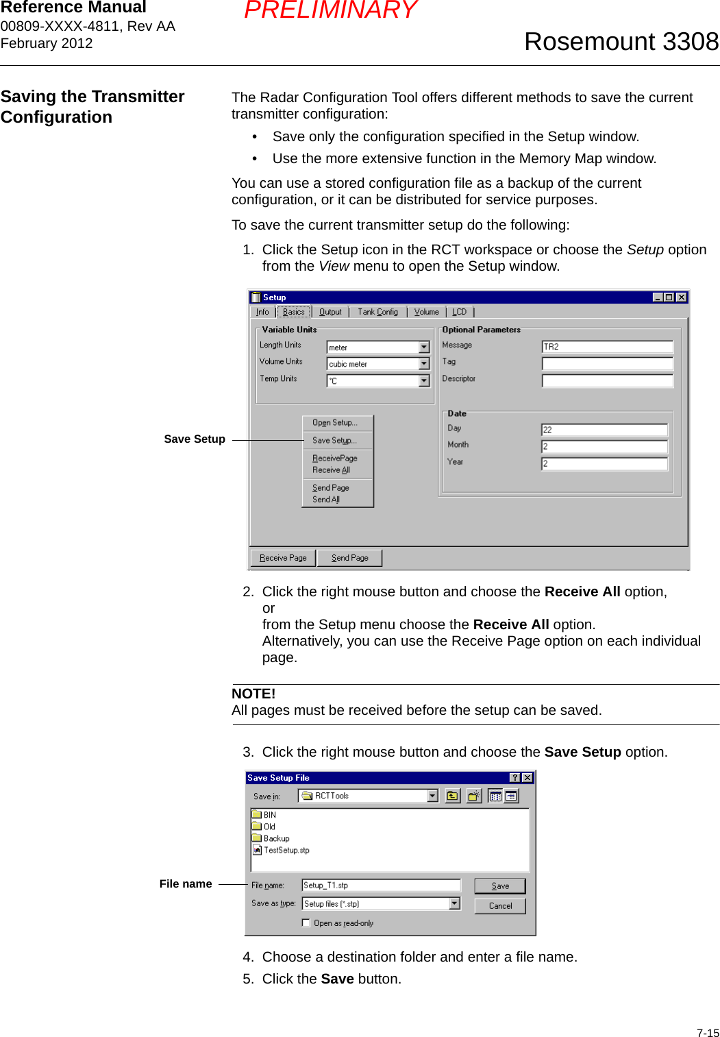 Reference Manual 00809-XXXX-4811, Rev AAFebruary 20127-15Rosemount 3308PRELIMINARYSaving the Transmitter Configuration The Radar Configuration Tool offers different methods to save the current transmitter configuration:• Save only the configuration specified in the Setup window. • Use the more extensive function in the Memory Map window.You can use a stored configuration file as a backup of the current configuration, or it can be distributed for service purposes.To save the current transmitter setup do the following:1. Click the Setup icon in the RCT workspace or choose the Setup option from the View menu to open the Setup window.2. Click the right mouse button and choose the Receive All option,orfrom the Setup menu choose the Receive All option.Alternatively, you can use the Receive Page option on each individual page.NOTE!All pages must be received before the setup can be saved. 3. Click the right mouse button and choose the Save Setup option.4. Choose a destination folder and enter a file name.5. Click the Save button.Save SetupFile name