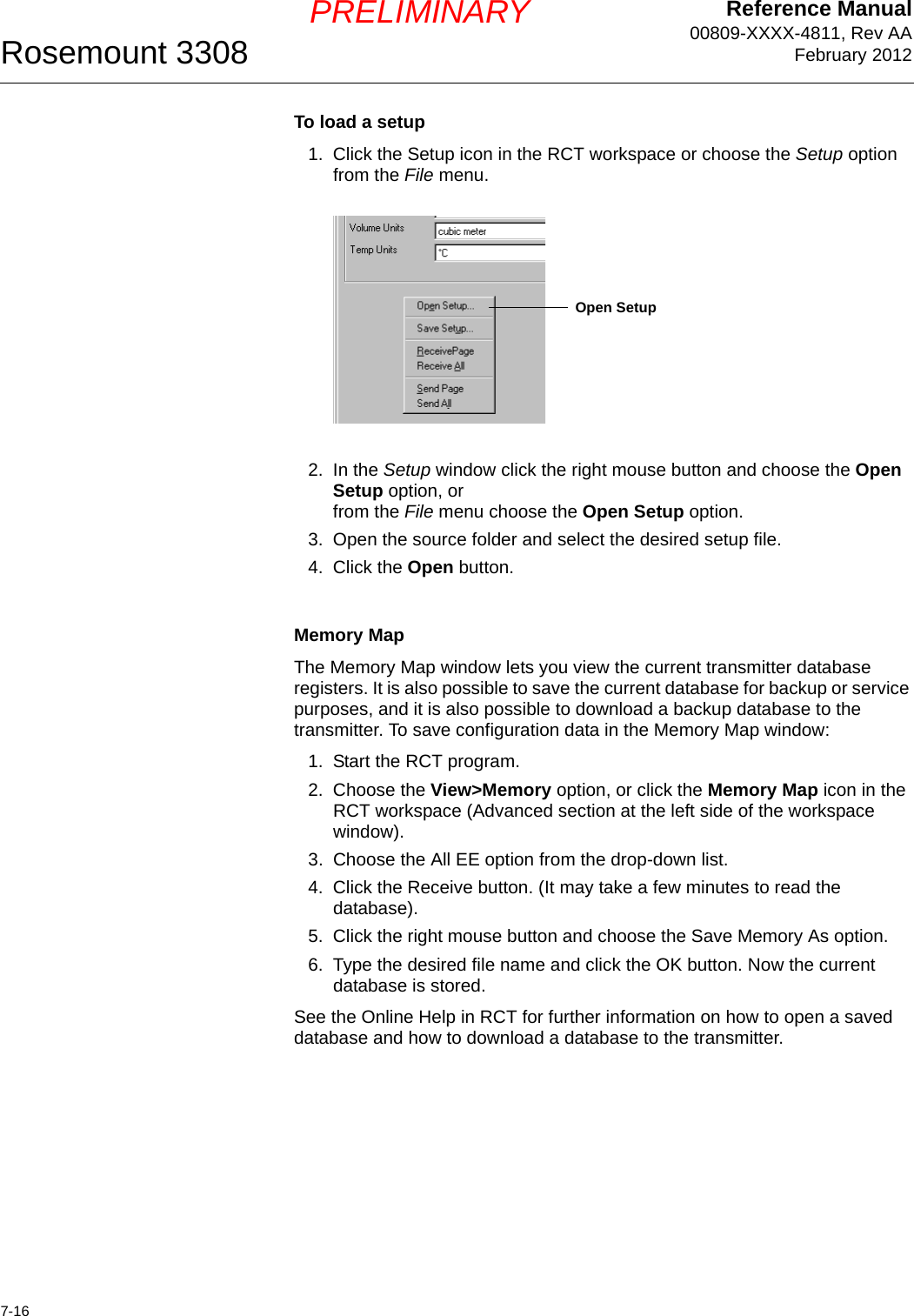 Reference Manual00809-XXXX-4811, Rev AAFebruary 2012Rosemount 33087-16PRELIMINARYTo load a setup1. Click the Setup icon in the RCT workspace or choose the Setup option from the File menu.2. In the Setup window click the right mouse button and choose the Open Setup option, orfrom the File menu choose the Open Setup option.3. Open the source folder and select the desired setup file.4. Click the Open button.Memory MapThe Memory Map window lets you view the current transmitter database registers. It is also possible to save the current database for backup or service purposes, and it is also possible to download a backup database to the transmitter. To save configuration data in the Memory Map window:1. Start the RCT program.2. Choose the View&gt;Memory option, or click the Memory Map icon in the RCT workspace (Advanced section at the left side of the workspace window).3. Choose the All EE option from the drop-down list.4. Click the Receive button. (It may take a few minutes to read the database).5. Click the right mouse button and choose the Save Memory As option.6. Type the desired file name and click the OK button. Now the current database is stored.See the Online Help in RCT for further information on how to open a saved database and how to download a database to the transmitter.Open Setup