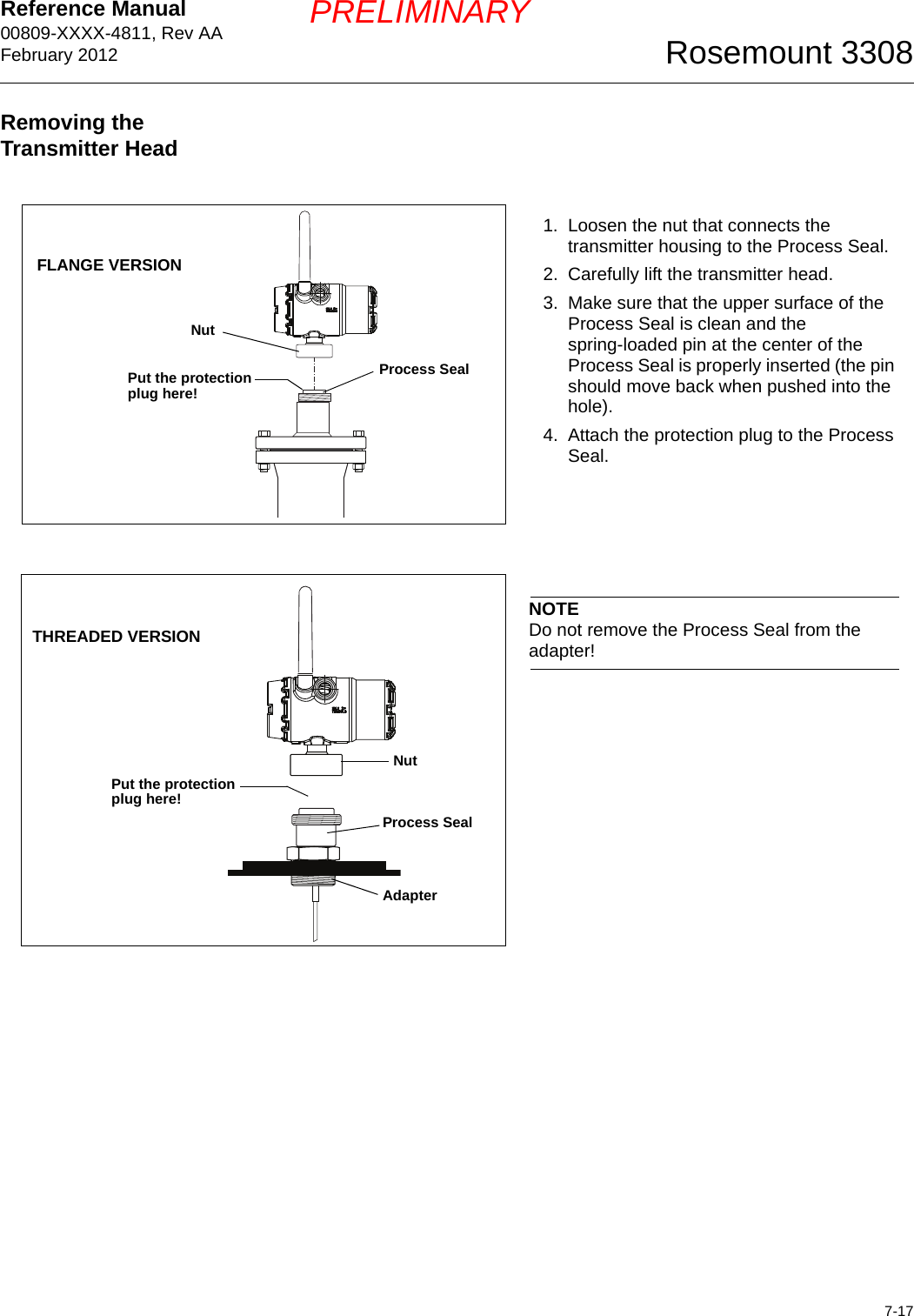 Reference Manual 00809-XXXX-4811, Rev AAFebruary 20127-17Rosemount 3308PRELIMINARYRemoving the Transmitter Head1. Loosen the nut that connects the transmitter housing to the Process Seal.2. Carefully lift the transmitter head.3. Make sure that the upper surface of the Process Seal is clean and the spring-loaded pin at the center of the Process Seal is properly inserted (the pin should move back when pushed into the hole).4. Attach the protection plug to the Process Seal. NutProcess SealPut the protection plug here!FLANGE VERSIONNOTEDo not remove the Process Seal from the adapter!NutProcess SealAdapterTHREADED VERSIONPut the protection plug here!