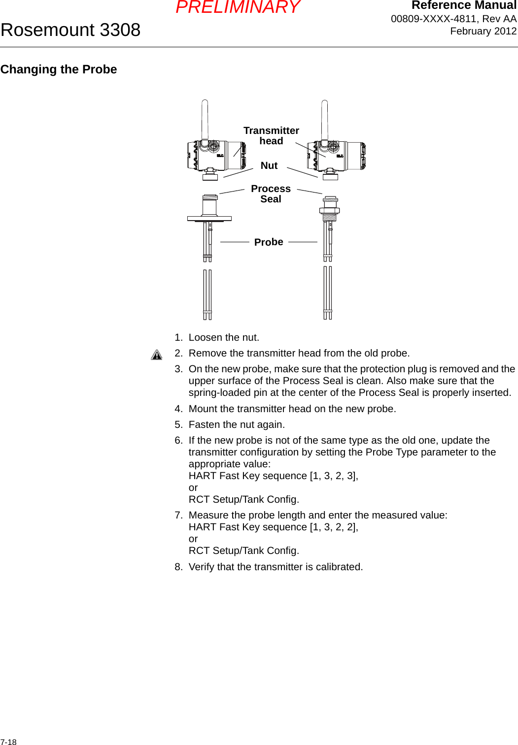 Reference Manual00809-XXXX-4811, Rev AAFebruary 2012Rosemount 33087-18PRELIMINARYChanging the Probe1. Loosen the nut.2. Remove the transmitter head from the old probe.3. On the new probe, make sure that the protection plug is removed and the upper surface of the Process Seal is clean. Also make sure that the spring-loaded pin at the center of the Process Seal is properly inserted.4. Mount the transmitter head on the new probe.5. Fasten the nut again.6. If the new probe is not of the same type as the old one, update the transmitter configuration by setting the Probe Type parameter to the appropriate value: HART Fast Key sequence [1, 3, 2, 3],orRCT Setup/Tank Config.7. Measure the probe length and enter the measured value:HART Fast Key sequence [1, 3, 2, 2],orRCT Setup/Tank Config.8. Verify that the transmitter is calibrated.NutProbeTransmitter headProcess Seal