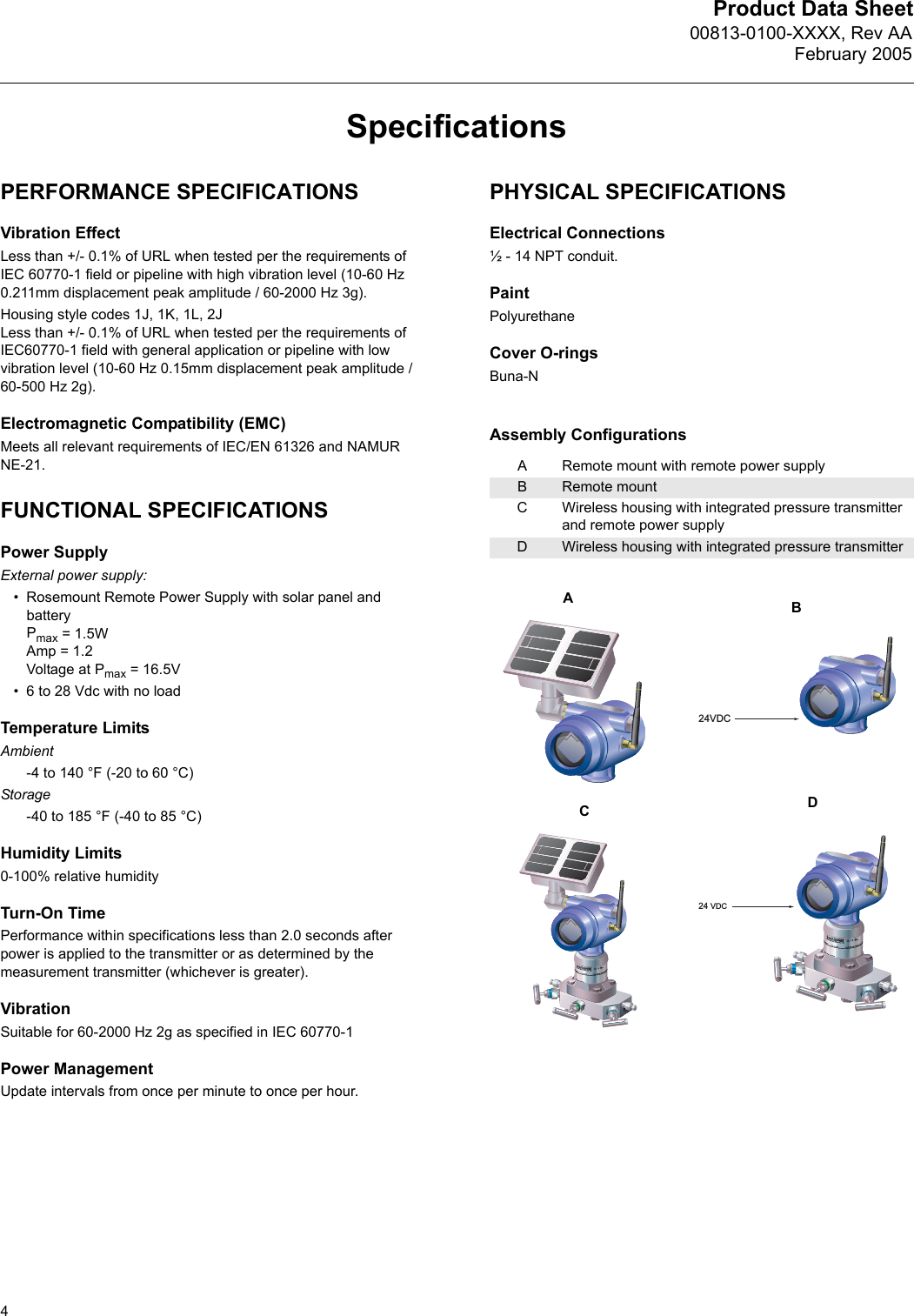 Product Data Sheet00813-0100-XXXX, Rev AAFebruary 20054SpecificationsPERFORMANCE SPECIFICATIONSVibration EffectLess than +/- 0.1% of URL when tested per the requirements of IEC 60770-1 field or pipeline with high vibration level (10-60 Hz 0.211mm displacement peak amplitude / 60-2000 Hz 3g).Housing style codes 1J, 1K, 1L, 2JLess than +/- 0.1% of URL when tested per the requirements of IEC60770-1 field with general application or pipeline with low vibration level (10-60 Hz 0.15mm displacement peak amplitude / 60-500 Hz 2g).Electromagnetic Compatibility (EMC)Meets all relevant requirements of IEC/EN 61326 and NAMUR NE-21.FUNCTIONAL SPECIFICATIONSPower SupplyExternal power supply: • Rosemount Remote Power Supply with solar panel and batteryPmax = 1.5WAmp = 1.2 Voltage at Pmax = 16.5V• 6 to 28 Vdc with no loadTemperature LimitsAmbient-4 to 140 °F (-20 to 60 °C)Storage-40 to 185 °F (-40 to 85 °C)Humidity Limits0-100% relative humidityTurn-On TimePerformance within specifications less than 2.0 seconds after power is applied to the transmitter or as determined by the measurement transmitter (whichever is greater).VibrationSuitable for 60-2000 Hz 2g as specified in IEC 60770-1Power ManagementUpdate intervals from once per minute to once per hour.PHYSICAL SPECIFICATIONSElectrical Connections½ - 14 NPT conduit.PaintPolyurethaneCover O-ringsBuna-NAssembly ConfigurationsARemote mount with remote power supplyBRemote mountCWireless housing with integrated pressure transmitter and remote power supplyDWireless housing with integrated pressure transmitter24VDC24 VDCABCD