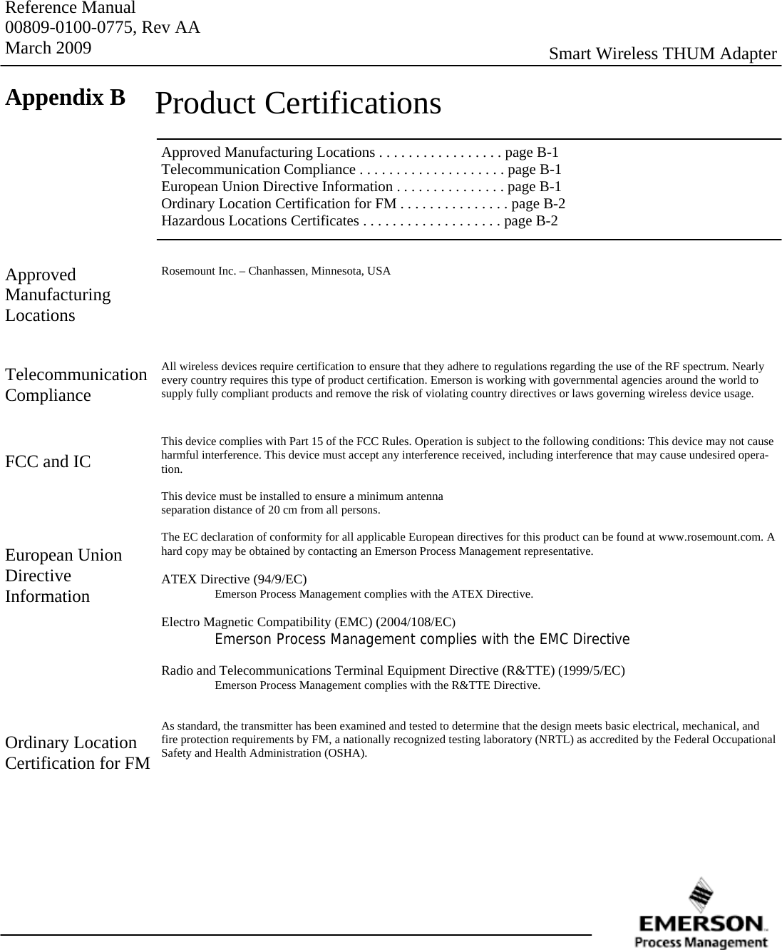 Reference Manual 00809-0100-0775, Rev AA March 2009  Smart Wireless THUM Adapter Appendix B  Product Certifications Approved Manufacturing Locations . . . . . . . . . . . . . . . . . page B-1 Telecommunication Compliance . . . . . . . . . . . . . . . . . . . . page B-1 European Union Directive Information . . . . . . . . . . . . . . . page B-1 Ordinary Location Certification for FM . . . . . . . . . . . . . . . page B-2 Hazardous Locations Certificates . . . . . . . . . . . . . . . . . . . page B-2 Approved  Manufacturing Locations Rosemount Inc. – Chanhassen, Minnesota, USA       All wireless devices require certification to ensure that they adhere to regulations regarding the use of the RF spectrum. Nearly every country requires this type of product certification. Emerson is working with governmental agencies around the world to supply fully compliant products and remove the risk of violating country directives or laws governing wireless device usage.   This device complies with Part 15 of the FCC Rules. Operation is subject to the following conditions: This device may not cause harmful interference. This device must accept any interference received, including interference that may cause undesired opera-tion.  This device must be installed to ensure a minimum antenna separation distance of 20 cm from all persons.  The EC declaration of conformity for all applicable European directives for this product can be found at www.rosemount.com. A hard copy may be obtained by contacting an Emerson Process Management representative.  ATEX Directive (94/9/EC)   Emerson Process Management complies with the ATEX Directive.  Electro Magnetic Compatibility (EMC) (2004/108/EC)  Emerson Process Management complies with the EMC Directive  Radio and Telecommunications Terminal Equipment Directive (R&amp;TTE) (1999/5/EC)   Emerson Process Management complies with the R&amp;TTE Directive.   As standard, the transmitter has been examined and tested to determine that the design meets basic electrical, mechanical, and fire protection requirements by FM, a nationally recognized testing laboratory (NRTL) as accredited by the Federal Occupational Safety and Health Administration (OSHA). Telecommunication Compliance FCC and IC European Union Directive  Information Ordinary Location Certification for FM 