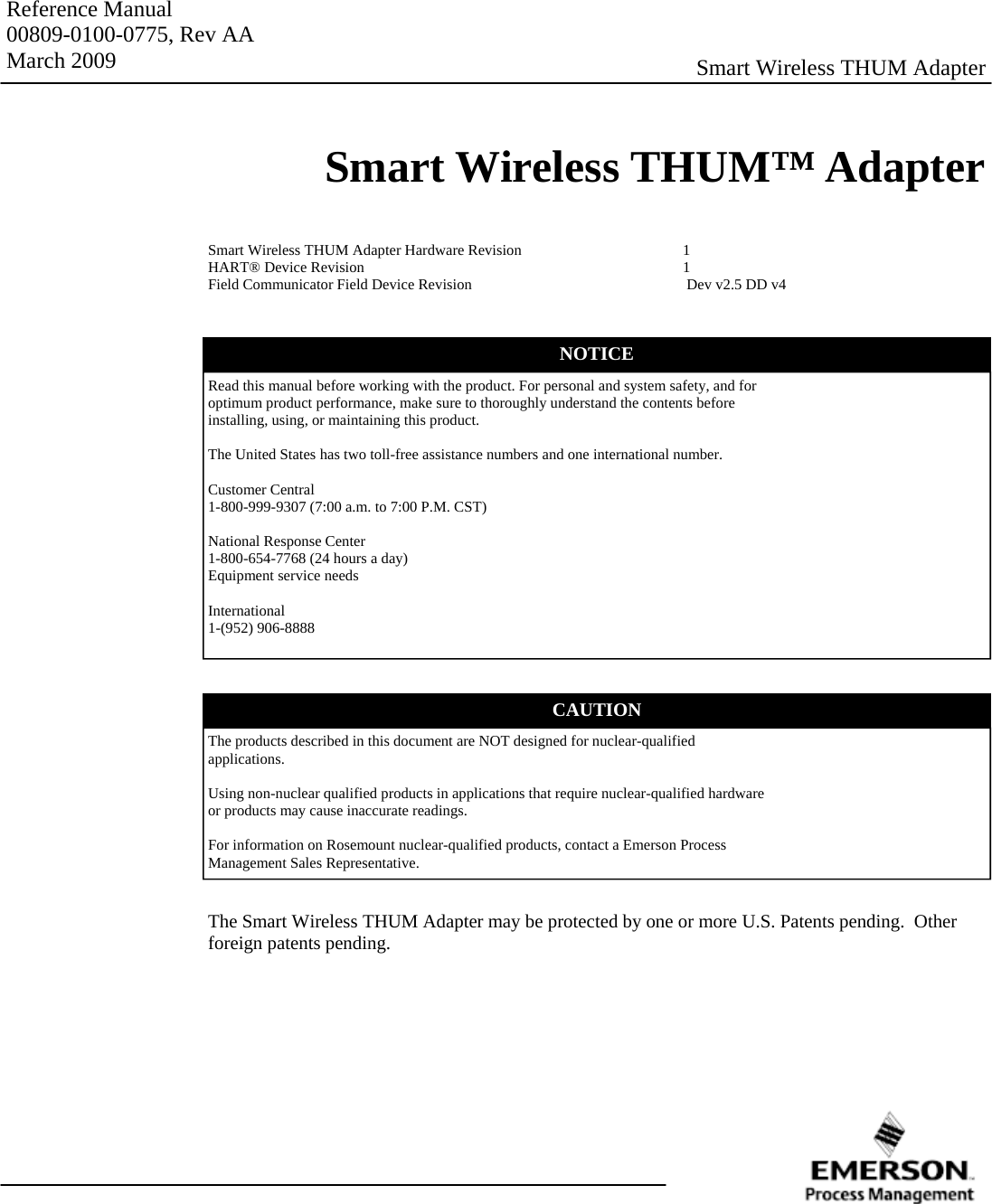 Reference Manual 00809-0100-0775, Rev AA March 2009 Smart Wireless THUM™ Adapter Smart Wireless THUM Adapter Smart Wireless THUM Adapter Hardware Revision      1 HART® Device Revision     1 Field Communicator Field Device Revision         Dev v2.5 DD v4 Read this manual before working with the product. For personal and system safety, and for optimum product performance, make sure to thoroughly understand the contents before installing, using, or maintaining this product.  The United States has two toll-free assistance numbers and one international number.  Customer Central 1-800-999-9307 (7:00 a.m. to 7:00 P.M. CST)  National Response Center 1-800-654-7768 (24 hours a day) Equipment service needs  International 1-(952) 906-8888 NOTICE CAUTION The products described in this document are NOT designed for nuclear-qualified applications.  Using non-nuclear qualified products in applications that require nuclear-qualified hardware or products may cause inaccurate readings.  For information on Rosemount nuclear-qualified products, contact a Emerson Process Management Sales Representative. The Smart Wireless THUM Adapter may be protected by one or more U.S. Patents pending.  Other foreign patents pending. 
