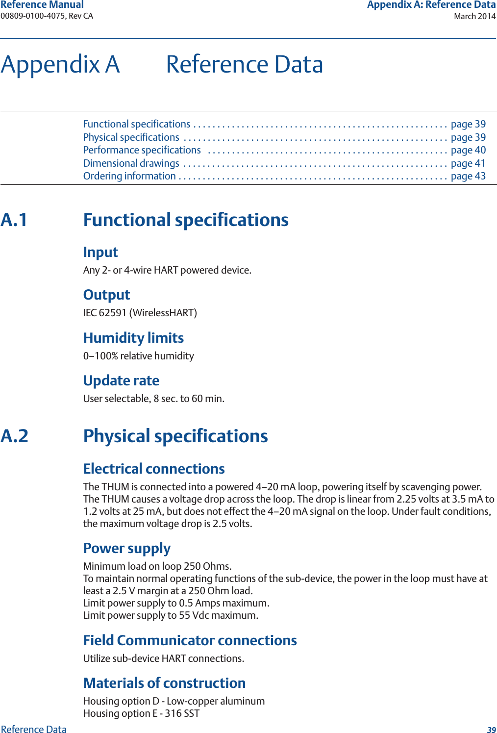 39Reference Manual 00809-0100-4075, Rev CAAppendix A: Reference DataMarch 2014Reference DataAppendix A Reference DataFunctional specifications . . . . . . . . . . . . . . . . . . . . . . . . . . . . . . . . . . . . . . . . . . . . . . . . . . . . .  page 39Physical specifications  . . . . . . . . . . . . . . . . . . . . . . . . . . . . . . . . . . . . . . . . . . . . . . . . . . . . . . .  page 39Performance specifications   . . . . . . . . . . . . . . . . . . . . . . . . . . . . . . . . . . . . . . . . . . . . . . . . . . page 40Dimensional drawings  . . . . . . . . . . . . . . . . . . . . . . . . . . . . . . . . . . . . . . . . . . . . . . . . . . . . . . .  page 41Ordering information . . . . . . . . . . . . . . . . . . . . . . . . . . . . . . . . . . . . . . . . . . . . . . . . . . . . . . . .  page 43A.1 Functional specificationsInputAny 2- or 4-wire HART powered device.OutputIEC 62591 (WirelessHART)Humidity limits0–100% relative humidityUpdate rateUser selectable, 8 sec. to 60 min.A.2 Physical specificationsElectrical connectionsThe THUM is connected into a powered 4–20 mA loop, powering itself by scavenging power. The THUM causes a voltage drop across the loop. The drop is linear from 2.25 volts at 3.5 mA to 1.2 volts at 25 mA, but does not effect the 4–20 mA signal on the loop. Under fault conditions, the maximum voltage drop is 2.5 volts.Power supplyMinimum load on loop 250 Ohms.To maintain normal operating functions of the sub-device, the power in the loop must have at least a 2.5 V margin at a 250 Ohm load.Limit power supply to 0.5 Amps maximum.Limit power supply to 55 Vdc maximum.Field Communicator connectionsUtilize sub-device HART connections.Materials of constructionHousing option D - Low-copper aluminumHousing option E - 316 SST