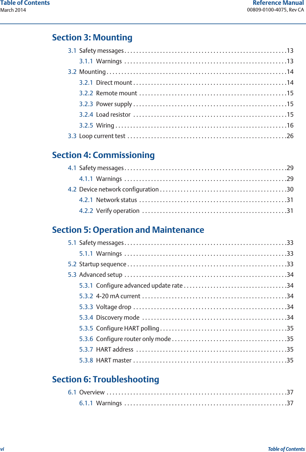 viReference Manual00809-0100-4075, Rev CATable of ContentsMarch 2014Table of Contents 3Section 3: Mounting3.1 Safety messages. . . . . . . . . . . . . . . . . . . . . . . . . . . . . . . . . . . . . . . . . . . . . . . . . . . . . . .133.1.1 Warnings  . . . . . . . . . . . . . . . . . . . . . . . . . . . . . . . . . . . . . . . . . . . . . . . . . . . . . . .133.2 Mounting . . . . . . . . . . . . . . . . . . . . . . . . . . . . . . . . . . . . . . . . . . . . . . . . . . . . . . . . . . . . .143.2.1 Direct mount . . . . . . . . . . . . . . . . . . . . . . . . . . . . . . . . . . . . . . . . . . . . . . . . . . . .143.2.2 Remote mount  . . . . . . . . . . . . . . . . . . . . . . . . . . . . . . . . . . . . . . . . . . . . . . . . . .153.2.3 Power supply . . . . . . . . . . . . . . . . . . . . . . . . . . . . . . . . . . . . . . . . . . . . . . . . . . . .153.2.4 Load resistor  . . . . . . . . . . . . . . . . . . . . . . . . . . . . . . . . . . . . . . . . . . . . . . . . . . . .153.2.5 Wiring . . . . . . . . . . . . . . . . . . . . . . . . . . . . . . . . . . . . . . . . . . . . . . . . . . . . . . . . . .163.3 Loop current test  . . . . . . . . . . . . . . . . . . . . . . . . . . . . . . . . . . . . . . . . . . . . . . . . . . . . . .26 4Section 4: Commissioning4.1 Safety messages. . . . . . . . . . . . . . . . . . . . . . . . . . . . . . . . . . . . . . . . . . . . . . . . . . . . . . .294.1.1 Warnings  . . . . . . . . . . . . . . . . . . . . . . . . . . . . . . . . . . . . . . . . . . . . . . . . . . . . . . .294.2 Device network configuration . . . . . . . . . . . . . . . . . . . . . . . . . . . . . . . . . . . . . . . . . . .304.2.1 Network status  . . . . . . . . . . . . . . . . . . . . . . . . . . . . . . . . . . . . . . . . . . . . . . . . . .314.2.2 Verify operation  . . . . . . . . . . . . . . . . . . . . . . . . . . . . . . . . . . . . . . . . . . . . . . . . .31 5Section 5: Operation and Maintenance5.1 Safety messages. . . . . . . . . . . . . . . . . . . . . . . . . . . . . . . . . . . . . . . . . . . . . . . . . . . . . . .335.1.1 Warnings  . . . . . . . . . . . . . . . . . . . . . . . . . . . . . . . . . . . . . . . . . . . . . . . . . . . . . . .335.2 Startup sequence . . . . . . . . . . . . . . . . . . . . . . . . . . . . . . . . . . . . . . . . . . . . . . . . . . . . . .335.3 Advanced setup . . . . . . . . . . . . . . . . . . . . . . . . . . . . . . . . . . . . . . . . . . . . . . . . . . . . . . .345.3.1 Configure advanced update rate . . . . . . . . . . . . . . . . . . . . . . . . . . . . . . . . . . .345.3.2 4-20 mA current . . . . . . . . . . . . . . . . . . . . . . . . . . . . . . . . . . . . . . . . . . . . . . . . .345.3.3 Voltage drop . . . . . . . . . . . . . . . . . . . . . . . . . . . . . . . . . . . . . . . . . . . . . . . . . . . .345.3.4 Discovery mode  . . . . . . . . . . . . . . . . . . . . . . . . . . . . . . . . . . . . . . . . . . . . . . . . .345.3.5 Configure HART polling . . . . . . . . . . . . . . . . . . . . . . . . . . . . . . . . . . . . . . . . . . .355.3.6 Configure router only mode . . . . . . . . . . . . . . . . . . . . . . . . . . . . . . . . . . . . . . .355.3.7 HART address  . . . . . . . . . . . . . . . . . . . . . . . . . . . . . . . . . . . . . . . . . . . . . . . . . . .355.3.8 HART master . . . . . . . . . . . . . . . . . . . . . . . . . . . . . . . . . . . . . . . . . . . . . . . . . . . .35 6Section 6: Troubleshooting6.1 Overview . . . . . . . . . . . . . . . . . . . . . . . . . . . . . . . . . . . . . . . . . . . . . . . . . . . . . . . . . . . . .376.1.1 Warnings  . . . . . . . . . . . . . . . . . . . . . . . . . . . . . . . . . . . . . . . . . . . . . . . . . . . . . . .37