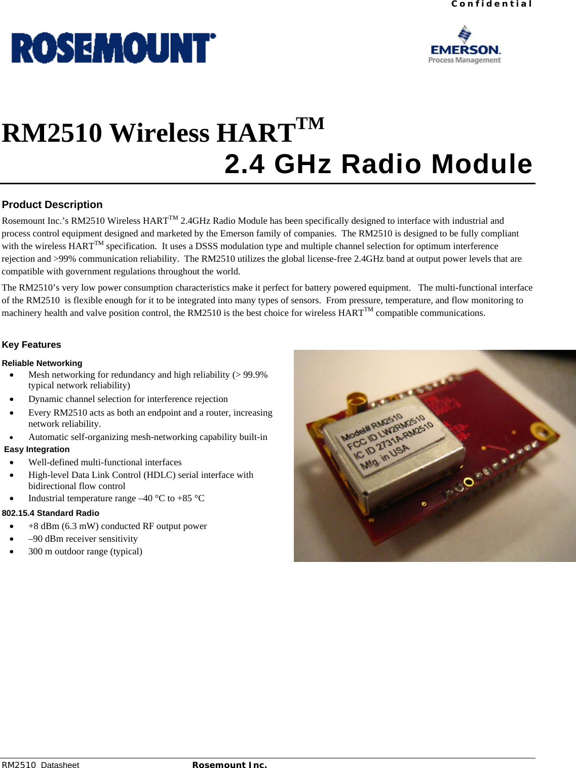  Confidential RM2510  Datasheet Rosemount Inc.  1           RM2510 Wireless HARTTM  2.4 GHz Radio Module  Product Description Rosemount Inc.’s RM2510 Wireless HARTTM 2.4GHz Radio Module has been specifically designed to interface with industrial and process control equipment designed and marketed by the Emerson family of companies.  The RM2510 is designed to be fully compliant with the wireless HARTTM specification.  It uses a DSSS modulation type and multiple channel selection for optimum interference rejection and &gt;99% communication reliability.  The RM2510 utilizes the global license-free 2.4GHz band at output power levels that are compatible with government regulations throughout the world. The RM2510’s very low power consumption characteristics make it perfect for battery powered equipment.   The multi-functional interface of the RM2510  is flexible enough for it to be integrated into many types of sensors.  From pressure, temperature, and flow monitoring to machinery health and valve position control, the RM2510 is the best choice for wireless HARTTM compatible communications.   Key Features Reliable Networking • Mesh networking for redundancy and high reliability (&gt; 99.9% typical network reliability) • Dynamic channel selection for interference rejection • Every RM2510 acts as both an endpoint and a router, increasing network reliability. • Automatic self-organizing mesh-networking capability built-in  Easy Integration • Well-defined multi-functional interfaces • High-level Data Link Control (HDLC) serial interface with bidirectional flow control • Industrial temperature range –40 °C to +85 °C 802.15.4 Standard Radio • +8 dBm (6.3 mW) conducted RF output power  • –90 dBm receiver sensitivity • 300 m outdoor range (typical)    