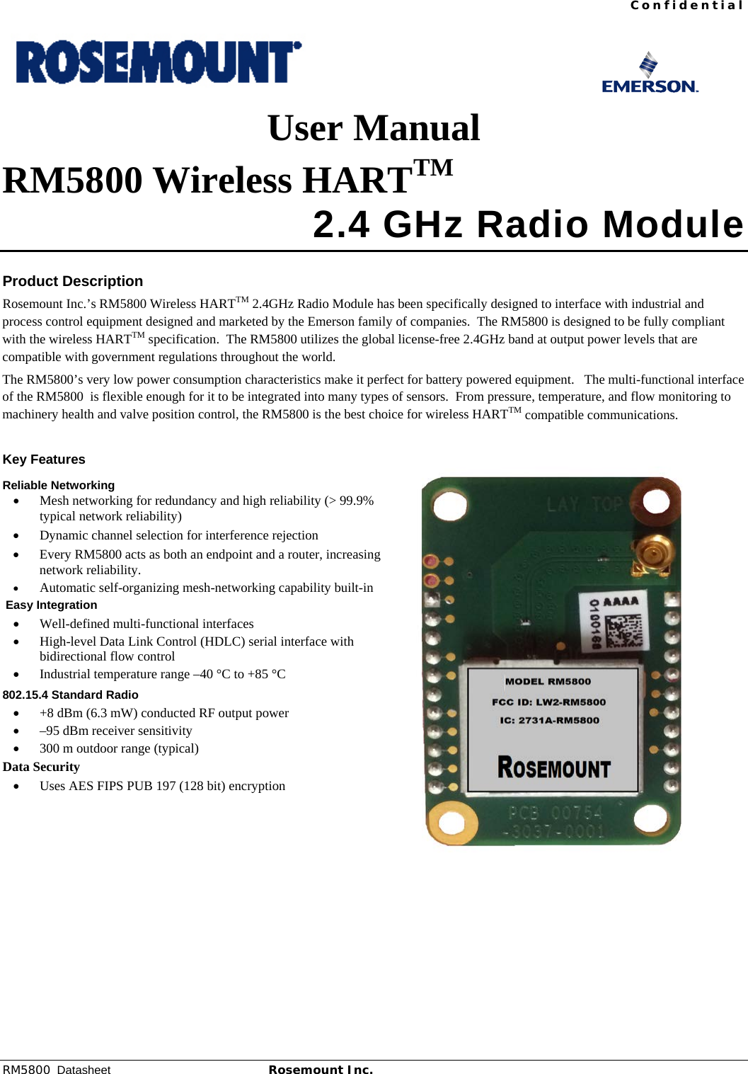 Confidential RM5800  Datasheet Rosemount Inc. 1         User Manual RM5800 Wireless HARTTM  2.4 GHz Radio Module  Product Description Rosemount Inc.’s RM5800 Wireless HARTTM 2.4GHz Radio Module has been specifically designed to interface with industrial and process control equipment designed and marketed by the Emerson family of companies.  The RM5800 is designed to be fully compliant with the wireless HARTTM specification.  The RM5800 utilizes the global license-free 2.4GHz band at output power levels that are compatible with government regulations throughout the world. The RM5800’s very low power consumption characteristics make it perfect for battery powered equipment.   The multi-functional interface of the RM5800  is flexible enough for it to be integrated into many types of sensors.  From pressure, temperature, and flow monitoring to machinery health and valve position control, the RM5800 is the best choice for wireless HARTTM compatible communications.   Key Features Reliable Networking • Mesh networking for redundancy and high reliability (&gt; 99.9% typical network reliability) • Dynamic channel selection for interference rejection • Every RM5800 acts as both an endpoint and a router, increasing network reliability. • Automatic self-organizing mesh-networking capability built-in  Easy Integration • Well-defined multi-functional interfaces • High-level Data Link Control (HDLC) serial interface with bidirectional flow control • Industrial temperature range –40 °C to +85 °C 802.15.4 Standard Radio • +8 dBm (6.3 mW) conducted RF output power  • –95 dBm receiver sensitivity • 300 m outdoor range (typical) Data Security • Uses AES FIPS PUB 197 (128 bit) encryption     