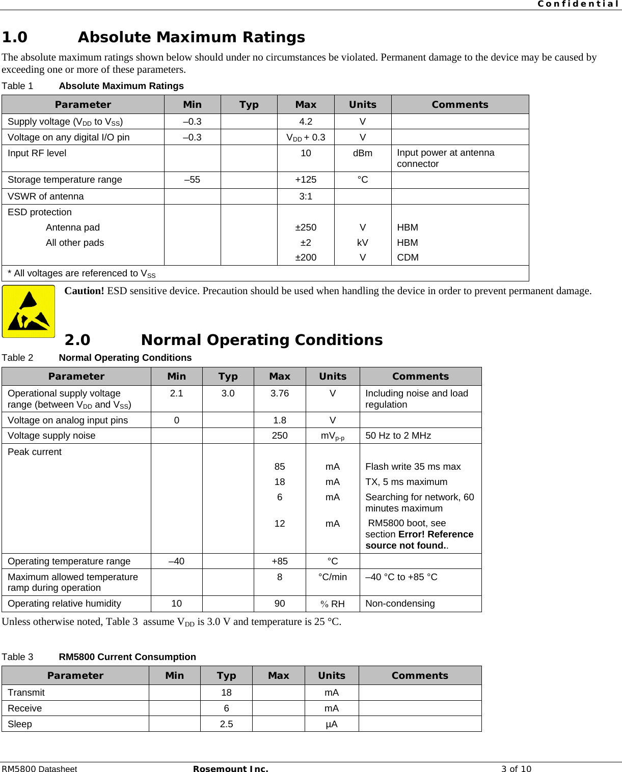  Confidential  RM5800 Datasheet Rosemount Inc. 3 of 10 1.0 Absolute Maximum Ratings The absolute maximum ratings shown below should under no circumstances be violated. Permanent damage to the device may be caused by exceeding one or more of these parameters. Table 1 Absolute Maximum Ratings Parameter Min Typ Max Units Comments Supply voltage (VDD to VSS)  –0.3    4.2  V   Voltage on any digital I/O pin  –0.3    VDD + 0.3  V   Input RF level      10 dBm Input power at antenna connector Storage temperature range  –55    +125  °C   VSWR of antenna      3:1     ESD protection            Antenna pad      ±250  V  HBM  All other pads      ±2  kV  HBM       ±200  V  CDM * All voltages are referenced to VSS Caution! ESD sensitive device. Precaution should be used when handling the device in order to prevent permanent damage.  2.0 Normal Operating Conditions Table 2 Normal Operating Conditions Parameter Min Typ Max Units  Comments Operational supply voltage range (between VDD and VSS)  2.1  3.0 3.76  V  Including noise and load regulation Voltage on analog input pins  0    1.8  V   Voltage supply noise      250  mVp-p 50 Hz to 2 MHz Peak current                 85  mA  Flash write 35 ms max         18  mA  TX, 5 ms maximum        6  mA  Searching for network, 60 minutes maximum       12  mA   RM5800 boot, see section Error! Reference source not found.. Operating temperature range  –40    +85  °C   Maximum allowed temperature ramp during operation     8  °C/min  –40 °C to +85 °C Operating relative humidity 10    90 % RH Non-condensing Unless otherwise noted, Table 3  assume VDD is 3.0 V and temperature is 25 °C.  Table 3 RM5800 Current Consumption Parameter Min Typ Max Units Comments Transmit    18    mA   Receive    6    mA   Sleep    2.5    µA   