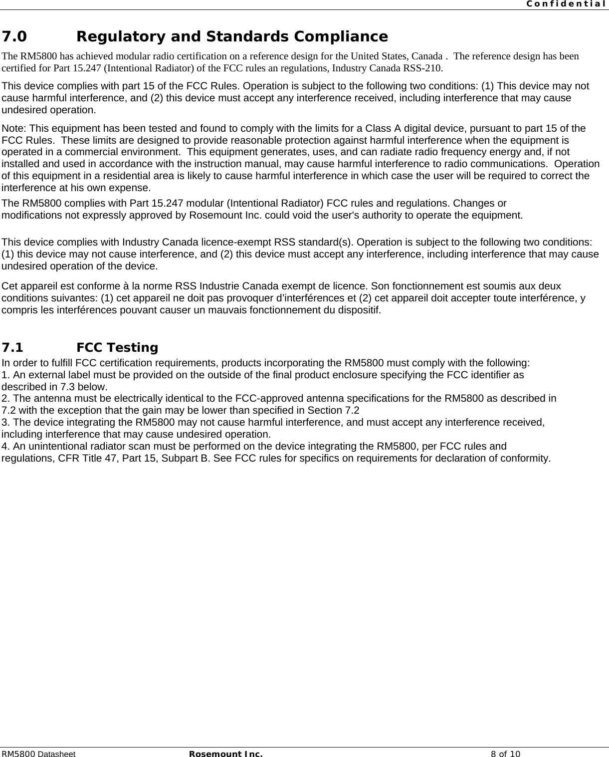  Confidential  RM5800 Datasheet Rosemount Inc. 8 of 10 7.0 Regulatory and Standards Compliance The RM5800 has achieved modular radio certification on a reference design for the United States, Canada .  The reference design has been certified for Part 15.247 (Intentional Radiator) of the FCC rules an regulations, Industry Canada RSS-210. This device complies with part 15 of the FCC Rules. Operation is subject to the following two conditions: (1) This device may not cause harmful interference, and (2) this device must accept any interference received, including interference that may cause undesired operation. Note: This equipment has been tested and found to comply with the limits for a Class A digital device, pursuant to part 15 of the FCC Rules.  These limits are designed to provide reasonable protection against harmful interference when the equipment is operated in a commercial environment.  This equipment generates, uses, and can radiate radio frequency energy and, if not installed and used in accordance with the instruction manual, may cause harmful interference to radio communications.  Operation of this equipment in a residential area is likely to cause harmful interference in which case the user will be required to correct the interference at his own expense. The RM5800 complies with Part 15.247 modular (Intentional Radiator) FCC rules and regulations. Changes or modifications not expressly approved by Rosemount Inc. could void the user&apos;s authority to operate the equipment.  This device complies with Industry Canada licence-exempt RSS standard(s). Operation is subject to the following two conditions: (1) this device may not cause interference, and (2) this device must accept any interference, including interference that may cause undesired operation of the device. Cet appareil est conforme à la norme RSS Industrie Canada exempt de licence. Son fonctionnement est soumis aux deux conditions suivantes: (1) cet appareil ne doit pas provoquer d’interférences et (2) cet appareil doit accepter toute interférence, y compris les interférences pouvant causer un mauvais fonctionnement du dispositif.  7.1 FCC Testing In order to fulfill FCC certification requirements, products incorporating the RM5800 must comply with the following: 1. An external label must be provided on the outside of the final product enclosure specifying the FCC identifier as described in 7.3 below. 2. The antenna must be electrically identical to the FCC-approved antenna specifications for the RM5800 as described in 7.2 with the exception that the gain may be lower than specified in Section 7.2 3. The device integrating the RM5800 may not cause harmful interference, and must accept any interference received, including interference that may cause undesired operation. 4. An unintentional radiator scan must be performed on the device integrating the RM5800, per FCC rules and regulations, CFR Title 47, Part 15, Subpart B. See FCC rules for specifics on requirements for declaration of conformity. 