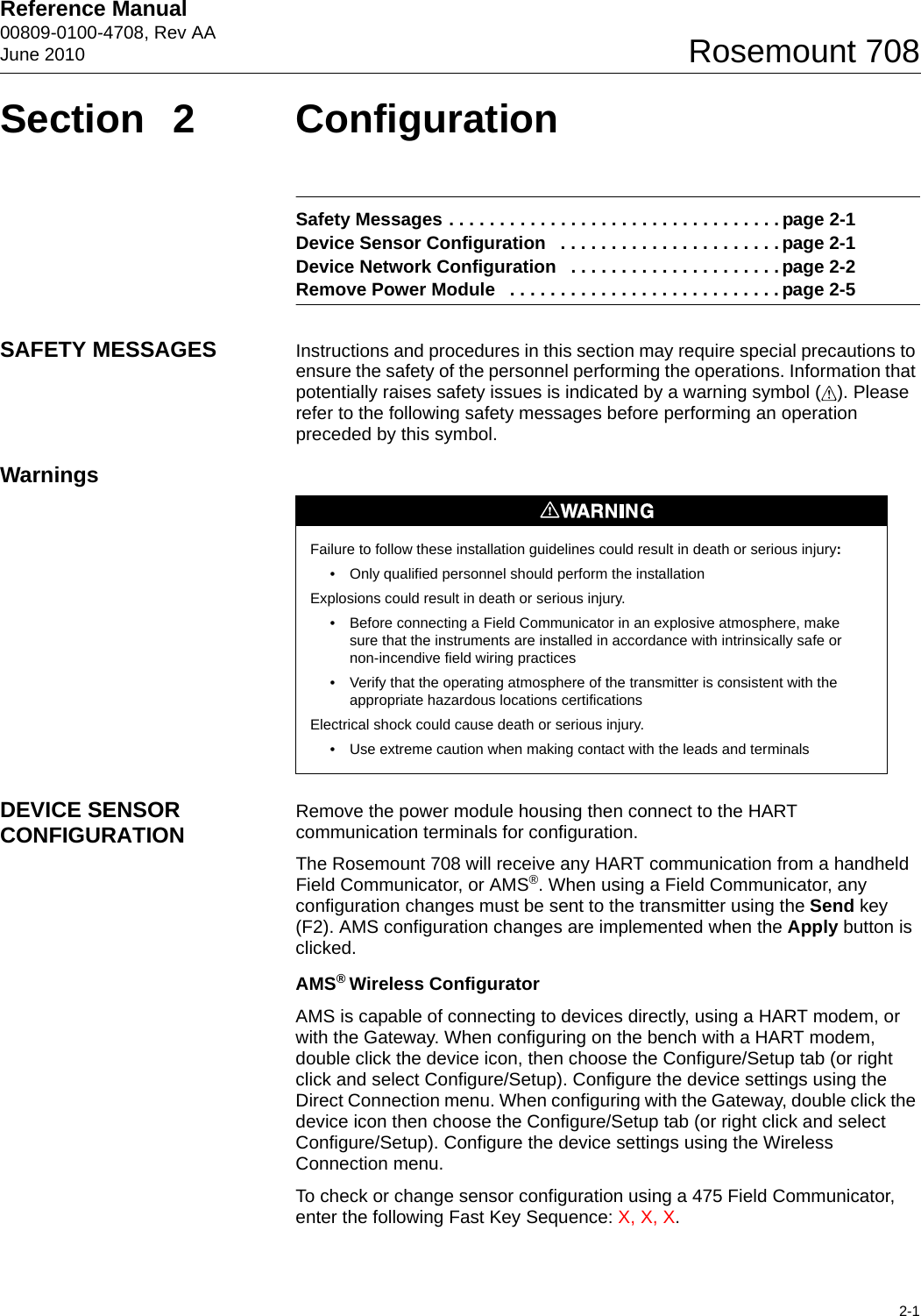 Reference Manual 00809-0100-4708, Rev AAJune 20102-1Rosemount 708Section 2 ConfigurationSafety Messages . . . . . . . . . . . . . . . . . . . . . . . . . . . . . . . . . page 2-1Device Sensor Configuration   . . . . . . . . . . . . . . . . . . . . . . page 2-1Device Network Configuration   . . . . . . . . . . . . . . . . . . . . . page 2-2Remove Power Module   . . . . . . . . . . . . . . . . . . . . . . . . . . . page 2-5SAFETY MESSAGES Instructions and procedures in this section may require special precautions to ensure the safety of the personnel performing the operations. Information that potentially raises safety issues is indicated by a warning symbol ( ). Please refer to the following safety messages before performing an operation preceded by this symbol.WarningsDEVICE SENSOR CONFIGURATION Remove the power module housing then connect to the HART communication terminals for configuration. The Rosemount 708 will receive any HART communication from a handheld Field Communicator, or AMS®. When using a Field Communicator, any configuration changes must be sent to the transmitter using the Send key (F2). AMS configuration changes are implemented when the Apply button is clicked.AMS® Wireless ConfiguratorAMS is capable of connecting to devices directly, using a HART modem, or with the Gateway. When configuring on the bench with a HART modem, double click the device icon, then choose the Configure/Setup tab (or right click and select Configure/Setup). Configure the device settings using the Direct Connection menu. When configuring with the Gateway, double click the device icon then choose the Configure/Setup tab (or right click and select Configure/Setup). Configure the device settings using the Wireless Connection menu.To check or change sensor configuration using a 475 Field Communicator, enter the following Fast Key Sequence: X, X, X.Failure to follow these installation guidelines could result in death or serious injury: • Only qualified personnel should perform the installationExplosions could result in death or serious injury.• Before connecting a Field Communicator in an explosive atmosphere, make sure that the instruments are installed in accordance with intrinsically safe or non-incendive field wiring practices• Verify that the operating atmosphere of the transmitter is consistent with the appropriate hazardous locations certificationsElectrical shock could cause death or serious injury.• Use extreme caution when making contact with the leads and terminals