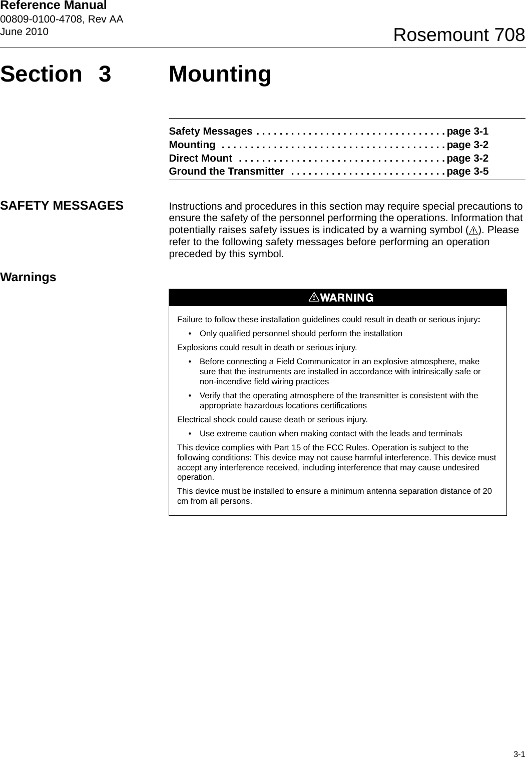 Reference Manual 00809-0100-4708, Rev AAJune 20103-1Rosemount 708Section 3 MountingSafety Messages . . . . . . . . . . . . . . . . . . . . . . . . . . . . . . . . . page 3-1Mounting  . . . . . . . . . . . . . . . . . . . . . . . . . . . . . . . . . . . . . . . page 3-2Direct Mount  . . . . . . . . . . . . . . . . . . . . . . . . . . . . . . . . . . . . page 3-2Ground the Transmitter  . . . . . . . . . . . . . . . . . . . . . . . . . . . page 3-5SAFETY MESSAGES Instructions and procedures in this section may require special precautions to ensure the safety of the personnel performing the operations. Information that potentially raises safety issues is indicated by a warning symbol ( ). Please refer to the following safety messages before performing an operation preceded by this symbol.WarningsFailure to follow these installation guidelines could result in death or serious injury: • Only qualified personnel should perform the installationExplosions could result in death or serious injury.• Before connecting a Field Communicator in an explosive atmosphere, make sure that the instruments are installed in accordance with intrinsically safe or non-incendive field wiring practices• Verify that the operating atmosphere of the transmitter is consistent with the appropriate hazardous locations certificationsElectrical shock could cause death or serious injury.• Use extreme caution when making contact with the leads and terminalsThis device complies with Part 15 of the FCC Rules. Operation is subject to the following conditions: This device may not cause harmful interference. This device must accept any interference received, including interference that may cause undesired operation.This device must be installed to ensure a minimum antenna separation distance of 20 cm from all persons.