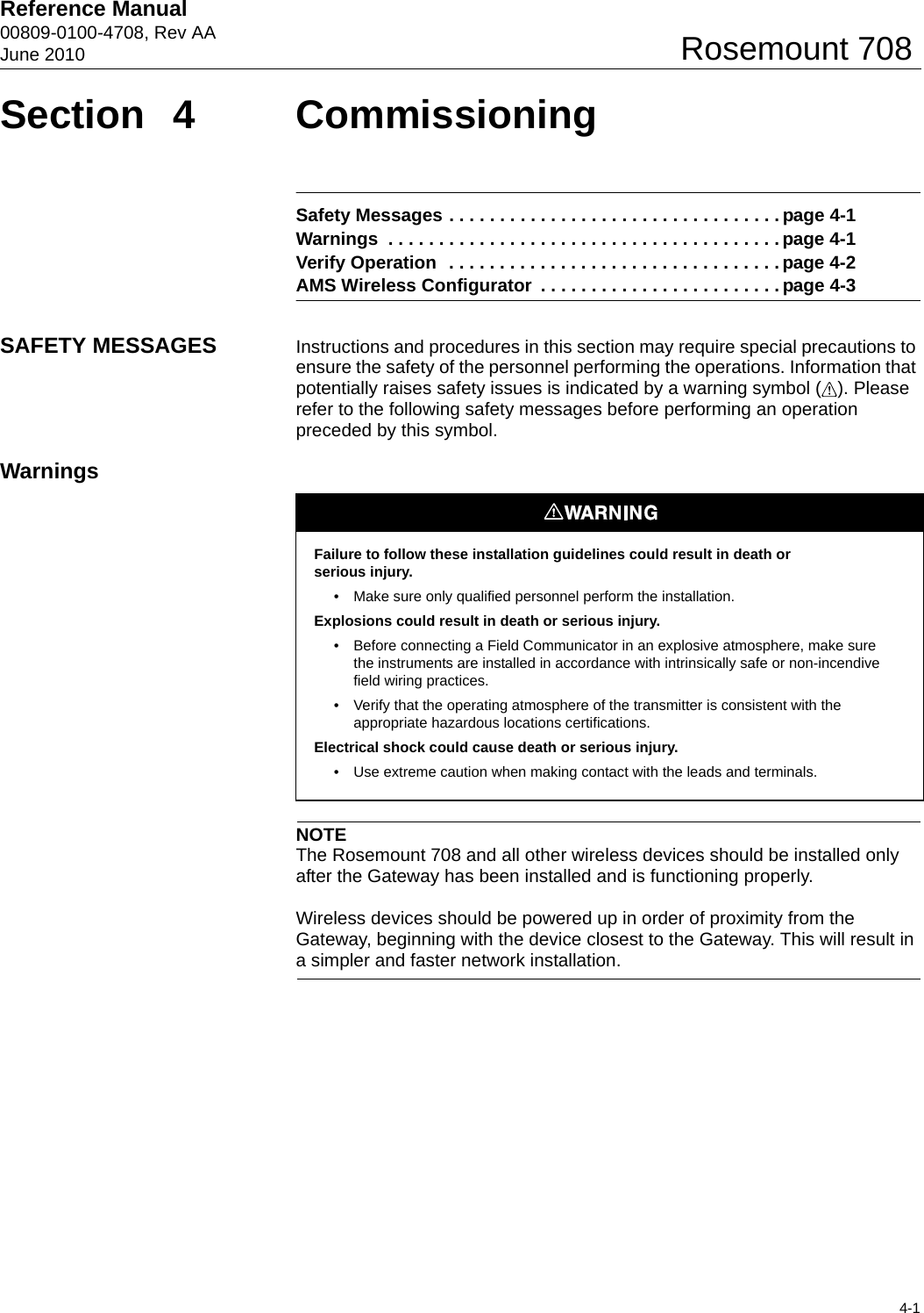 Reference Manual 00809-0100-4708, Rev AAJune 20104-1Rosemount 708Section 4 CommissioningSafety Messages . . . . . . . . . . . . . . . . . . . . . . . . . . . . . . . . . page 4-1Warnings  . . . . . . . . . . . . . . . . . . . . . . . . . . . . . . . . . . . . . . . page 4-1Verify Operation  . . . . . . . . . . . . . . . . . . . . . . . . . . . . . . . . . page 4-2AMS Wireless Configurator  . . . . . . . . . . . . . . . . . . . . . . . . page 4-3SAFETY MESSAGES Instructions and procedures in this section may require special precautions to ensure the safety of the personnel performing the operations. Information that potentially raises safety issues is indicated by a warning symbol ( ). Please refer to the following safety messages before performing an operation preceded by this symbol.WarningsNOTEThe Rosemount 708 and all other wireless devices should be installed only after the Gateway has been installed and is functioning properly.Wireless devices should be powered up in order of proximity from the Gateway, beginning with the device closest to the Gateway. This will result in a simpler and faster network installation.Failure to follow these installation guidelines could result in death orserious injury. • Make sure only qualified personnel perform the installation.Explosions could result in death or serious injury. • Before connecting a Field Communicator in an explosive atmosphere, make sure the instruments are installed in accordance with intrinsically safe or non-incendive field wiring practices.• Verify that the operating atmosphere of the transmitter is consistent with the appropriate hazardous locations certifications.Electrical shock could cause death or serious injury. • Use extreme caution when making contact with the leads and terminals.