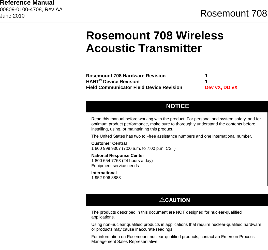 Reference Manual 00809-0100-4708, Rev AAJune 2010 Rosemount 708Rosemount 708 Wireless Acoustic TransmitterRosemount 708 Hardware RevisionHART® Device RevisionField Communicator Field Device Revision11Dev vX, DD vXNOTICERead this manual before working with the product. For personal and system safety, and for optimum product performance, make sure to thoroughly understand the contents before installing, using, or maintaining this product.The United States has two toll-free assistance numbers and one international number.Customer Central1 800 999 9307 (7:00 a.m. to 7:00 p.m. CST)National Response Center1 800 654 7768 (24 hours a day)Equipment service needsInternational1 952 906 8888The products described in this document are NOT designed for nuclear-qualified applications. Using non-nuclear qualified products in applications that require nuclear-qualified hardware or products may cause inaccurate readings. For information on Rosemount nuclear-qualified products, contact an Emerson Process Management Sales Representative.