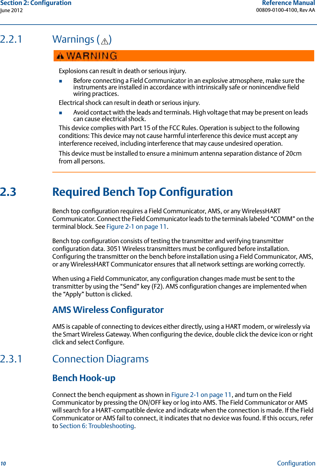 10Reference Manual00809-0100-4100, Rev AASection 2: ConfigurationJune 2012Configuration2.2.1 Warnings ( )2.3 Required Bench Top ConfigurationBench top configuration requires a Field Communicator, AMS, or any WirelessHART Communicator. Connect the Field Communicator leads to the terminals labeled “COMM” on the terminal block. See Figure 2-1 on page 11.Bench top configuration consists of testing the transmitter and verifying transmitter configuration data. 3051 Wireless transmitters must be configured before installation. Configuring the transmitter on the bench before installation using a Field Communicator, AMS, or any WirelessHART Communicator ensures that all network settings are working correctly.When using a Field Communicator, any configuration changes made must be sent to the transmitter by using the “Send” key (F2). AMS configuration changes are implemented when the “Apply” button is clicked.AMS Wireless ConfiguratorAMS is capable of connecting to devices either directly, using a HART modem, or wirelessly via the Smart Wireless Gateway. When configuring the device, double click the device icon or right click and select Configure.2.3.1 Connection Diagrams Bench Hook-upConnect the bench equipment as shown in Figure 2-1 on page 11, and turn on the Field Communicator by pressing the ON/OFF key or log into AMS. The Field Communicator or AMS will search for a HART-compatible device and indicate when the connection is made. If the Field Communicator or AMS fail to connect, it indicates that no device was found. If this occurs, refer to Section 6: Troubleshooting.Explosions can result in death or serious injury.Before connecting a Field Communicator in an explosive atmosphere, make sure the instruments are installed in accordance with intrinsically safe or nonincendive field wiring practices.Electrical shock can result in death or serious injury.Avoid contact with the leads and terminals. High voltage that may be present on leads can cause electrical shock.This device complies with Part 15 of the FCC Rules. Operation is subject to the following conditions: This device may not cause harmful interference this device must accept any interference received, including interference that may cause undesired operation.This device must be installed to ensure a minimum antenna separation distance of 20cm from all persons.