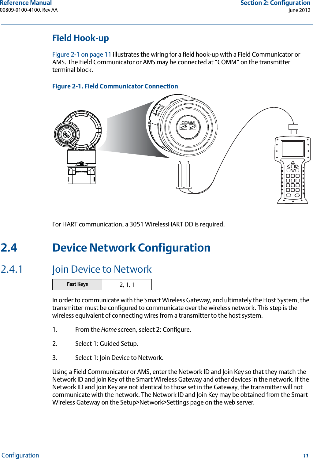 11Reference Manual 00809-0100-4100, Rev AASection 2: ConfigurationJune 2012ConfigurationField Hook-upFigure 2-1 on page 11 illustrates the wiring for a field hook-up with a Field Communicator or AMS. The Field Communicator or AMS may be connected at “COMM” on the transmitter terminal block.Figure 2-1. Field Communicator ConnectionFor HART communication, a 3051 WirelessHART DD is required.2.4 Device Network Configuration2.4.1 Join Device to NetworkIn order to communicate with the Smart Wireless Gateway, and ultimately the Host System, the transmitter must be configured to communicate over the wireless network. This step is the wireless equivalent of connecting wires from a transmitter to the host system. 1. From the Home screen, select 2: Configure.2. Select 1: Guided Setup.3. Select 1: Join Device to Network.Using a Field Communicator or AMS, enter the Network ID and Join Key so that they match the Network ID and Join Key of the Smart Wireless Gateway and other devices in the network. If the Network ID and Join Key are not identical to those set in the Gateway, the transmitter will not communicate with the network. The Network ID and Join Key may be obtained from the Smart Wireless Gateway on the Setup&gt;Network&gt;Settings page on the web server.Fast Keys 2, 1, 1