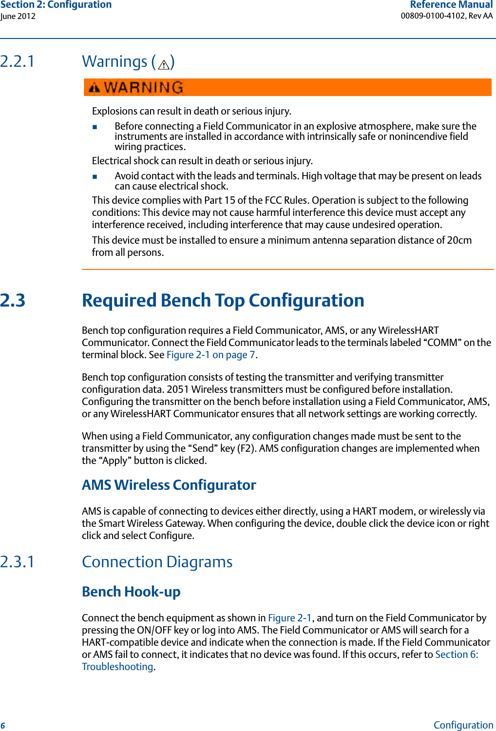 6Reference Manual00809-0100-4102, Rev AASection 2: ConfigurationJune 2012Configuration2.2.1 Warnings ( )2.3 Required Bench Top ConfigurationBench top configuration requires a Field Communicator, AMS, or any WirelessHART Communicator. Connect the Field Communicator leads to the terminals labeled “COMM” on the terminal block. See Figure 2-1 on page 7.Bench top configuration consists of testing the transmitter and verifying transmitter configuration data. 2051 Wireless transmitters must be configured before installation. Configuring the transmitter on the bench before installation using a Field Communicator, AMS, or any WirelessHART Communicator ensures that all network settings are working correctly.When using a Field Communicator, any configuration changes made must be sent to the transmitter by using the “Send” key (F2). AMS configuration changes are implemented when the “Apply” button is clicked.AMS Wireless ConfiguratorAMS is capable of connecting to devices either directly, using a HART modem, or wirelessly via the Smart Wireless Gateway. When configuring the device, double click the device icon or right click and select Configure.2.3.1 Connection Diagrams Bench Hook-upConnect the bench equipment as shown in Figure 2-1, and turn on the Field Communicator by pressing the ON/OFF key or log into AMS. The Field Communicator or AMS will search for a HART-compatible device and indicate when the connection is made. If the Field Communicator or AMS fail to connect, it indicates that no device was found. If this occurs, refer to Section 6: Troubleshooting.Explosions can result in death or serious injury.Before connecting a Field Communicator in an explosive atmosphere, make sure the instruments are installed in accordance with intrinsically safe or nonincendive field wiring practices.Electrical shock can result in death or serious injury.Avoid contact with the leads and terminals. High voltage that may be present on leads can cause electrical shock.This device complies with Part 15 of the FCC Rules. Operation is subject to the following conditions: This device may not cause harmful interference this device must accept any interference received, including interference that may cause undesired operation.This device must be installed to ensure a minimum antenna separation distance of 20cm from all persons.