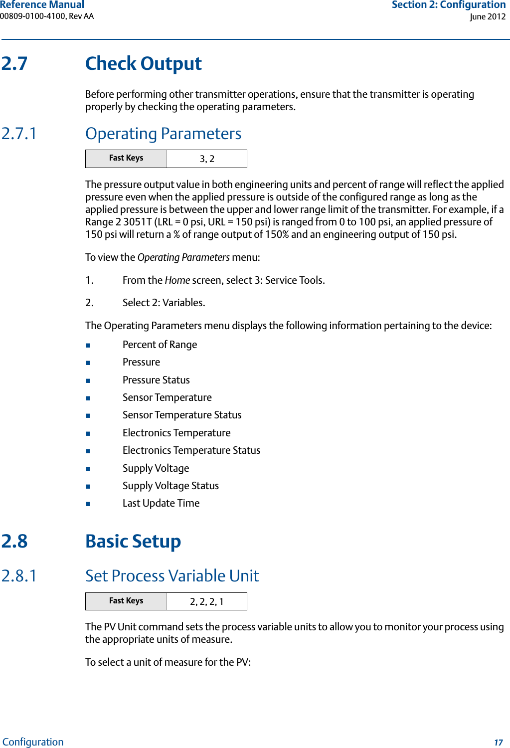 17Reference Manual 00809-0100-4100, Rev AASection 2: ConfigurationJune 2012Configuration2.7 Check OutputBefore performing other transmitter operations, ensure that the transmitter is operating properly by checking the operating parameters.2.7.1 Operating ParametersThe pressure output value in both engineering units and percent of range will reflect the applied pressure even when the applied pressure is outside of the configured range as long as the applied pressure is between the upper and lower range limit of the transmitter. For example, if a Range 2 3051T (LRL = 0 psi, URL = 150 psi) is ranged from 0 to 100 psi, an applied pressure of 150 psi will return a % of range output of 150% and an engineering output of 150 psi.To view the Operating Parameters menu:1. From the Home screen, select 3: Service Tools.2. Select 2: Variables.The Operating Parameters menu displays the following information pertaining to the device:Percent of RangePressurePressure StatusSensor TemperatureSensor Temperature StatusElectronics TemperatureElectronics Temperature StatusSupply VoltageSupply Voltage StatusLast Update Time2.8 Basic Setup2.8.1 Set Process Variable UnitThe PV Unit command sets the process variable units to allow you to monitor your process using the appropriate units of measure. To select a unit of measure for the PV:Fast Keys 3, 2Fast Keys 2, 2, 2, 1