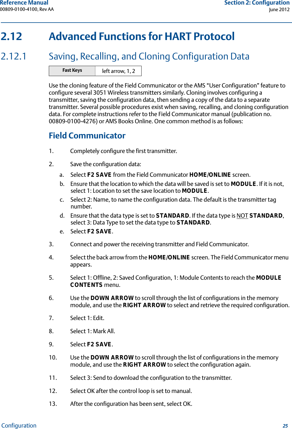 25Reference Manual 00809-0100-4100, Rev AASection 2: ConfigurationJune 2012Configuration2.12 Advanced Functions for HART Protocol2.12.1 Saving, Recalling, and Cloning Configuration DataUse the cloning feature of the Field Communicator or the AMS “User Configuration” feature to configure several 3051 Wireless transmitters similarly. Cloning involves configuring a transmitter, saving the configuration data, then sending a copy of the data to a separate transmitter. Several possible procedures exist when saving, recalling, and cloning configuration data. For complete instructions refer to the Field Communicator manual (publication no. 00809-0100-4276) or AMS Books Online. One common method is as follows:Field Communicator1. Completely configure the first transmitter.2. Save the configuration data:a. Select F2 SAVE from the Field Communicator HOME/ONLINE screen.b. Ensure that the location to which the data will be saved is set to MODULE. If it is not, select 1: Location to set the save location to MODULE.c. Select 2: Name, to name the configuration data. The default is the transmitter tag number.d. Ensure that the data type is set to STANDARD. If the data type is NOT STANDARD, select 3: Data Type to set the data type to STANDARD.e. Select F2 SAVE.3. Connect and power the receiving transmitter and Field Communicator.4. Select the back arrow from the HOME/ONLINE screen. The Field Communicator menu appears.5. Select 1: Offline, 2: Saved Configuration, 1: Module Contents to reach the MODULE CONTENTS menu.6. Use the DOWN ARROW to scroll through the list of configurations in the memory module, and use the RIGHT ARROW to select and retrieve the required configuration.7. Select 1: Edit.8. Select 1: Mark All.9. Select F2 SAVE.10. Use the DOWN ARROW to scroll through the list of configurations in the memory module, and use the RIGHT ARROW to select the configuration again.11. Select 3: Send to download the configuration to the transmitter.12. Select OK after the control loop is set to manual.13. After the configuration has been sent, select OK.Fast Keys left arrow, 1, 2