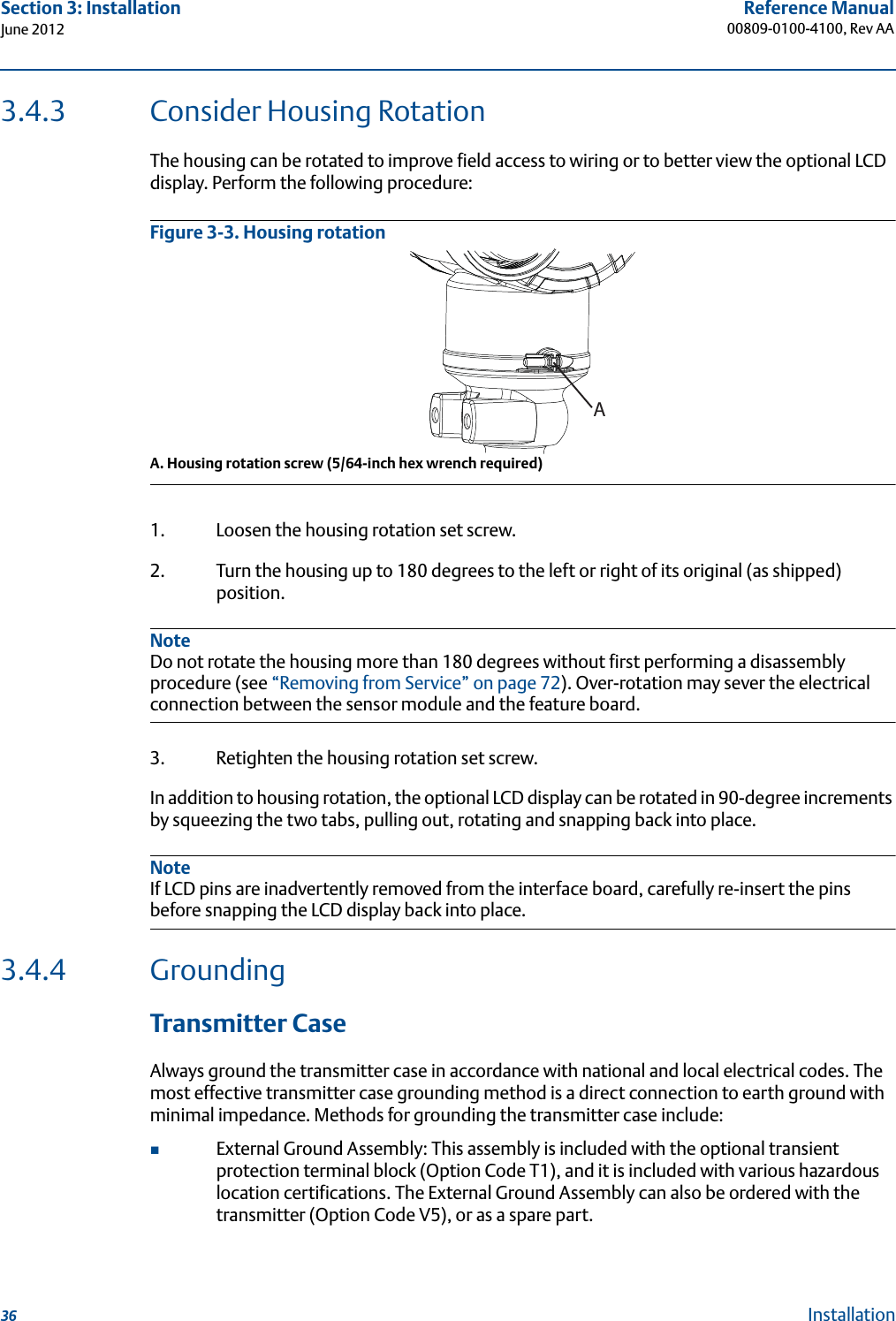 36Reference Manual00809-0100-4100, Rev AASection 3: InstallationJune 2012Installation3.4.3 Consider Housing RotationThe housing can be rotated to improve field access to wiring or to better view the optional LCD display. Perform the following procedure:Figure 3-3. Housing rotationA. Housing rotation screw (5/64-inch hex wrench required)1. Loosen the housing rotation set screw.2. Turn the housing up to 180 degrees to the left or right of its original (as shipped) position. NoteDo not rotate the housing more than 180 degrees without first performing a disassembly procedure (see “Removing from Service” on page 72). Over-rotation may sever the electrical connection between the sensor module and the feature board.3. Retighten the housing rotation set screw.In addition to housing rotation, the optional LCD display can be rotated in 90-degree increments by squeezing the two tabs, pulling out, rotating and snapping back into place.NoteIf LCD pins are inadvertently removed from the interface board, carefully re-insert the pins before snapping the LCD display back into place.3.4.4 Grounding Transmitter CaseAlways ground the transmitter case in accordance with national and local electrical codes. The most effective transmitter case grounding method is a direct connection to earth ground with minimal impedance. Methods for grounding the transmitter case include:External Ground Assembly: This assembly is included with the optional transient protection terminal block (Option Code T1), and it is included with various hazardous location certifications. The External Ground Assembly can also be ordered with the transmitter (Option Code V5), or as a spare part.A