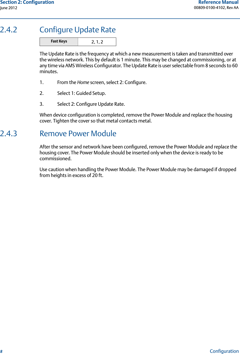 8Reference Manual00809-0100-4102, Rev AASection 2: ConfigurationJune 2012Configuration2.4.2 Configure Update RateThe Update Rate is the frequency at which a new measurement is taken and transmitted over the wireless network. This by default is 1 minute. This may be changed at commissioning, or at any time via AMS Wireless Configurator. The Update Rate is user selectable from 8 seconds to 60 minutes. 1. From the Home screen, select 2: Configure.2. Select 1: Guided Setup.3. Select 2: Configure Update Rate.When device configuration is completed, remove the Power Module and replace the housing cover. Tighten the cover so that metal contacts metal.2.4.3 Remove Power ModuleAfter the sensor and network have been configured, remove the Power Module and replace the housing cover. The Power Module should be inserted only when the device is ready to be commissioned.Use caution when handling the Power Module. The Power Module may be damaged if dropped from heights in excess of 20 ft.Fast Keys 2, 1, 2