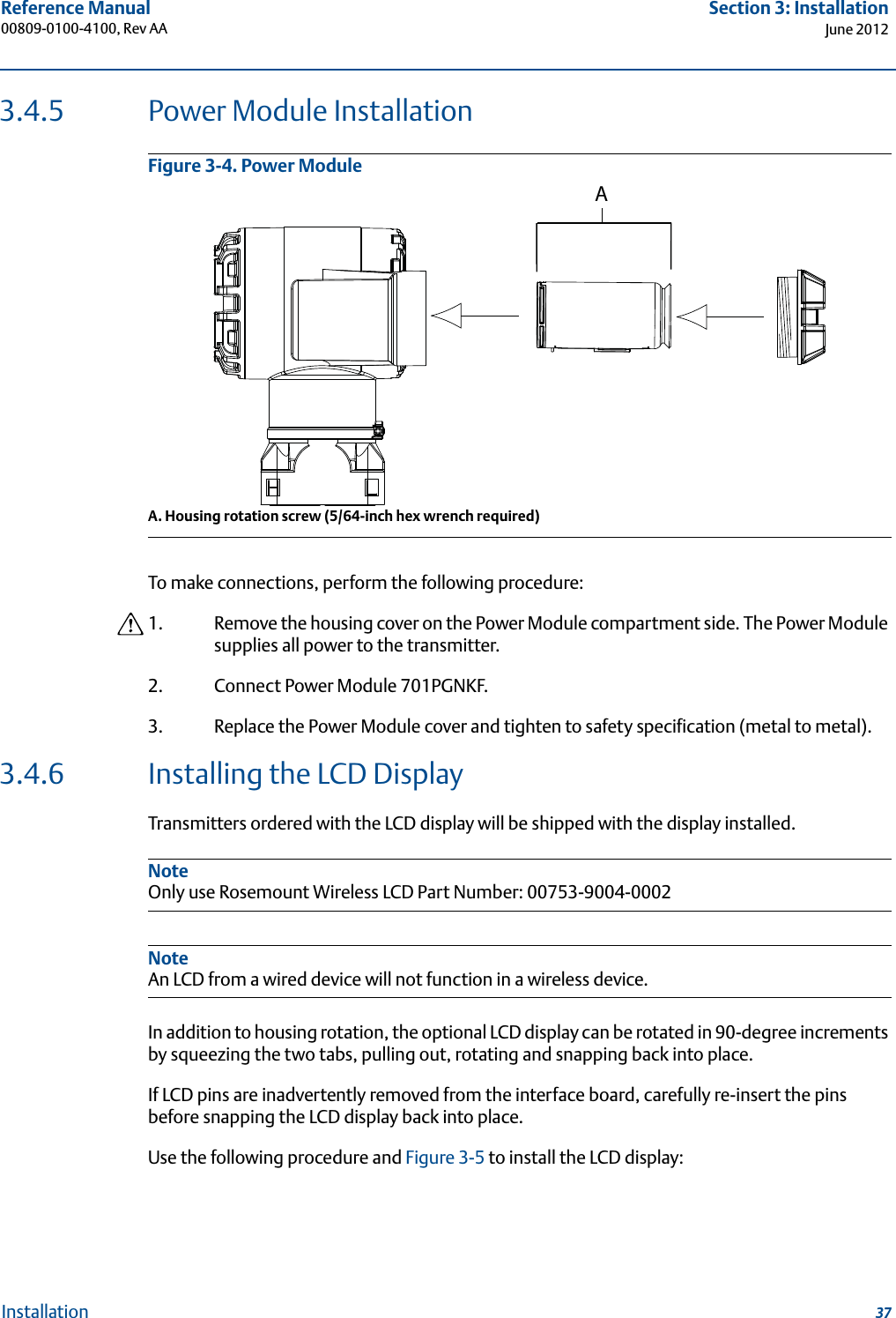 37Reference Manual 00809-0100-4100, Rev AASection 3: InstallationJune 2012Installation3.4.5 Power Module InstallationFigure 3-4. Power Module A. Housing rotation screw (5/64-inch hex wrench required)To make connections, perform the following procedure:1. Remove the housing cover on the Power Module compartment side. The Power Module supplies all power to the transmitter. 2. Connect Power Module 701PGNKF.3. Replace the Power Module cover and tighten to safety specification (metal to metal).3.4.6 Installing the LCD DisplayTransmitters ordered with the LCD display will be shipped with the display installed.NoteOnly use Rosemount Wireless LCD Part Number: 00753-9004-0002NoteAn LCD from a wired device will not function in a wireless device.In addition to housing rotation, the optional LCD display can be rotated in 90-degree increments by squeezing the two tabs, pulling out, rotating and snapping back into place.If LCD pins are inadvertently removed from the interface board, carefully re-insert the pins before snapping the LCD display back into place.Use the following procedure and Figure 3-5 to install the LCD display:A