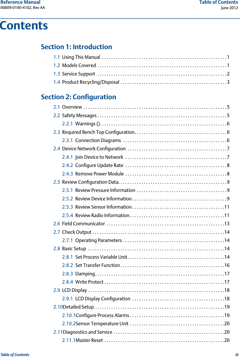 iiiReference Manual 00809-0100-4102, Rev AATable of ContentsJune 2012Table of Contents 1Section 1: Introduction1.1 Using This Manual  . . . . . . . . . . . . . . . . . . . . . . . . . . . . . . . . . . . . . . . . . . . . . . . . . . . . . .11.2 Models Covered . . . . . . . . . . . . . . . . . . . . . . . . . . . . . . . . . . . . . . . . . . . . . . . . . . . . . . . .11.3 Service Support  . . . . . . . . . . . . . . . . . . . . . . . . . . . . . . . . . . . . . . . . . . . . . . . . . . . . . . . .21.4 Product Recycling/Disposal . . . . . . . . . . . . . . . . . . . . . . . . . . . . . . . . . . . . . . . . . . . . . .3 2Section 2: Configuration2.1 Overview . . . . . . . . . . . . . . . . . . . . . . . . . . . . . . . . . . . . . . . . . . . . . . . . . . . . . . . . . . . . . .52.2 Safety Messages . . . . . . . . . . . . . . . . . . . . . . . . . . . . . . . . . . . . . . . . . . . . . . . . . . . . . . . .52.2.1 Warnings (). . . . . . . . . . . . . . . . . . . . . . . . . . . . . . . . . . . . . . . . . . . . . . . . . . . . . . .62.3 Required Bench Top Configuration. . . . . . . . . . . . . . . . . . . . . . . . . . . . . . . . . . . . . . . .62.3.1 Connection Diagrams  . . . . . . . . . . . . . . . . . . . . . . . . . . . . . . . . . . . . . . . . . . . . .62.4 Device Network Configuration  . . . . . . . . . . . . . . . . . . . . . . . . . . . . . . . . . . . . . . . . . . .72.4.1 Join Device to Network  . . . . . . . . . . . . . . . . . . . . . . . . . . . . . . . . . . . . . . . . . . . .72.4.2 Configure Update Rate  . . . . . . . . . . . . . . . . . . . . . . . . . . . . . . . . . . . . . . . . . . . .82.4.3 Remove Power Module . . . . . . . . . . . . . . . . . . . . . . . . . . . . . . . . . . . . . . . . . . . .82.5 Review Configuration Data. . . . . . . . . . . . . . . . . . . . . . . . . . . . . . . . . . . . . . . . . . . . . . .92.5.1 Review Pressure Information . . . . . . . . . . . . . . . . . . . . . . . . . . . . . . . . . . . . . . .92.5.2 Review Device Information. . . . . . . . . . . . . . . . . . . . . . . . . . . . . . . . . . . . . . . . .92.5.3 Review Sensor Information. . . . . . . . . . . . . . . . . . . . . . . . . . . . . . . . . . . . . . . .112.5.4 Review Radio Information. . . . . . . . . . . . . . . . . . . . . . . . . . . . . . . . . . . . . . . . .112.6 Field Communicator  . . . . . . . . . . . . . . . . . . . . . . . . . . . . . . . . . . . . . . . . . . . . . . . . . . .132.7 Check Output . . . . . . . . . . . . . . . . . . . . . . . . . . . . . . . . . . . . . . . . . . . . . . . . . . . . . . . . .142.7.1 Operating Parameters . . . . . . . . . . . . . . . . . . . . . . . . . . . . . . . . . . . . . . . . . . . .142.8 Basic Setup  . . . . . . . . . . . . . . . . . . . . . . . . . . . . . . . . . . . . . . . . . . . . . . . . . . . . . . . . . . .142.8.1 Set Process Variable Unit. . . . . . . . . . . . . . . . . . . . . . . . . . . . . . . . . . . . . . . . . .142.8.2 Set Transfer Function . . . . . . . . . . . . . . . . . . . . . . . . . . . . . . . . . . . . . . . . . . . . .162.8.3 Damping. . . . . . . . . . . . . . . . . . . . . . . . . . . . . . . . . . . . . . . . . . . . . . . . . . . . . . . .172.8.4 Write Protect . . . . . . . . . . . . . . . . . . . . . . . . . . . . . . . . . . . . . . . . . . . . . . . . . . . .172.9 LCD Display . . . . . . . . . . . . . . . . . . . . . . . . . . . . . . . . . . . . . . . . . . . . . . . . . . . . . . . . . . .182.9.1 LCD Display Configuration  . . . . . . . . . . . . . . . . . . . . . . . . . . . . . . . . . . . . . . . .182.10Detailed Setup . . . . . . . . . . . . . . . . . . . . . . . . . . . . . . . . . . . . . . . . . . . . . . . . . . . . . . . .192.10.1Configure Process Alarms . . . . . . . . . . . . . . . . . . . . . . . . . . . . . . . . . . . . . . . . .192.10.2Sensor Temperature Unit . . . . . . . . . . . . . . . . . . . . . . . . . . . . . . . . . . . . . . . . .202.11Diagnostics and Service . . . . . . . . . . . . . . . . . . . . . . . . . . . . . . . . . . . . . . . . . . . . . . . .202.11.1Master Reset . . . . . . . . . . . . . . . . . . . . . . . . . . . . . . . . . . . . . . . . . . . . . . . . . . . .20Contents