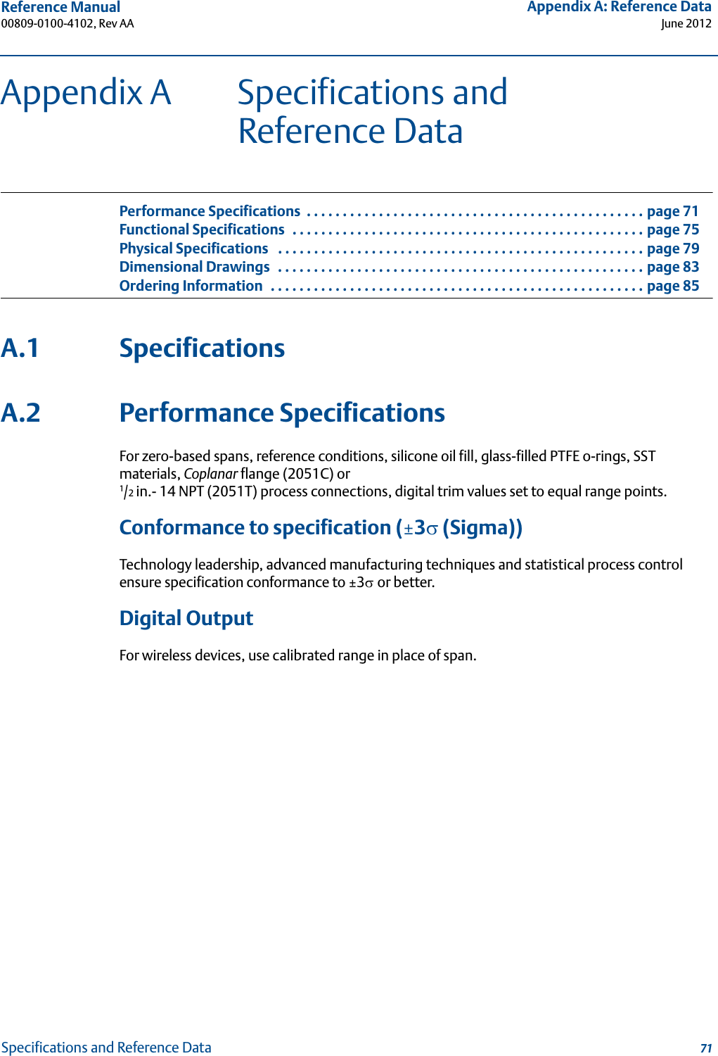 Reference Manual 00809-0100-4102, Rev AAAppendix A: Reference DataJune 201271Specifications and Reference DataAppendix A Specifications and Reference DataPerformance Specifications  . . . . . . . . . . . . . . . . . . . . . . . . . . . . . . . . . . . . . . . . . . . . . . . page 71Functional Specifications  . . . . . . . . . . . . . . . . . . . . . . . . . . . . . . . . . . . . . . . . . . . . . . . . . page 75Physical Specifications   . . . . . . . . . . . . . . . . . . . . . . . . . . . . . . . . . . . . . . . . . . . . . . . . . . . page 79Dimensional Drawings   . . . . . . . . . . . . . . . . . . . . . . . . . . . . . . . . . . . . . . . . . . . . . . . . . . . page 83Ordering Information  . . . . . . . . . . . . . . . . . . . . . . . . . . . . . . . . . . . . . . . . . . . . . . . . . . . . page 85A.1 SpecificationsA.2 Performance SpecificationsFor zero-based spans, reference conditions, silicone oil fill, glass-filled PTFE o-rings, SST materials, Coplanar flange (2051C) or 1/2 in.- 14 NPT (2051T) process connections, digital trim values set to equal range points.Conformance to specification (±3 (Sigma))Technology leadership, advanced manufacturing techniques and statistical process control ensure specification conformance to ±3or better.Digital OutputFor wireless devices, use calibrated range in place of span.