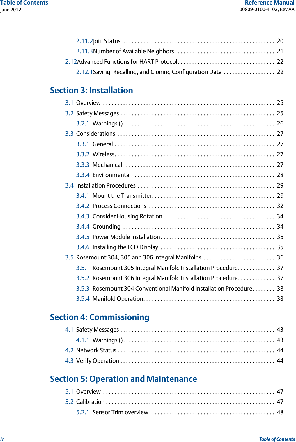 ivReference Manual00809-0100-4102, Rev AATable of ContentsJune 2012Table of Contents2.11.2Join Status  . . . . . . . . . . . . . . . . . . . . . . . . . . . . . . . . . . . . . . . . . . . . . . . . . . . . .  202.11.3Number of Available Neighbors . . . . . . . . . . . . . . . . . . . . . . . . . . . . . . . . . . .  212.12Advanced Functions for HART Protocol. . . . . . . . . . . . . . . . . . . . . . . . . . . . . . . . . .  222.12.1Saving, Recalling, and Cloning Configuration Data  . . . . . . . . . . . . . . . . . .  22 3Section 3: Installation3.1 Overview  . . . . . . . . . . . . . . . . . . . . . . . . . . . . . . . . . . . . . . . . . . . . . . . . . . . . . . . . . . . . 253.2 Safety Messages . . . . . . . . . . . . . . . . . . . . . . . . . . . . . . . . . . . . . . . . . . . . . . . . . . . . . .  253.2.1 Warnings (). . . . . . . . . . . . . . . . . . . . . . . . . . . . . . . . . . . . . . . . . . . . . . . . . . . . .  263.3 Considerations  . . . . . . . . . . . . . . . . . . . . . . . . . . . . . . . . . . . . . . . . . . . . . . . . . . . . . . .  273.3.1 General . . . . . . . . . . . . . . . . . . . . . . . . . . . . . . . . . . . . . . . . . . . . . . . . . . . . . . . .  273.3.2 Wireless. . . . . . . . . . . . . . . . . . . . . . . . . . . . . . . . . . . . . . . . . . . . . . . . . . . . . . . .  273.3.3 Mechanical   . . . . . . . . . . . . . . . . . . . . . . . . . . . . . . . . . . . . . . . . . . . . . . . . . . . .  273.3.4 Environmental   . . . . . . . . . . . . . . . . . . . . . . . . . . . . . . . . . . . . . . . . . . . . . . . . .  283.4 Installation Procedures . . . . . . . . . . . . . . . . . . . . . . . . . . . . . . . . . . . . . . . . . . . . . . . .  293.4.1 Mount the Transmitter. . . . . . . . . . . . . . . . . . . . . . . . . . . . . . . . . . . . . . . . . . .  293.4.2 Process Connections  . . . . . . . . . . . . . . . . . . . . . . . . . . . . . . . . . . . . . . . . . . . .  323.4.3 Consider Housing Rotation . . . . . . . . . . . . . . . . . . . . . . . . . . . . . . . . . . . . . . .  343.4.4 Grounding  . . . . . . . . . . . . . . . . . . . . . . . . . . . . . . . . . . . . . . . . . . . . . . . . . . . . .  343.4.5 Power Module Installation. . . . . . . . . . . . . . . . . . . . . . . . . . . . . . . . . . . . . . . .  353.4.6 Installing the LCD Display  . . . . . . . . . . . . . . . . . . . . . . . . . . . . . . . . . . . . . . . .  353.5 Rosemount 304, 305 and 306 Integral Manifolds  . . . . . . . . . . . . . . . . . . . . . . . . .  363.5.1 Rosemount 305 Integral Manifold Installation Procedure. . . . . . . . . . . . .  373.5.2 Rosemount 306 Integral Manifold Installation Procedure. . . . . . . . . . . . .  373.5.3 Rosemount 304 Conventional Manifold Installation Procedure. . . . . . . .  383.5.4 Manifold Operation. . . . . . . . . . . . . . . . . . . . . . . . . . . . . . . . . . . . . . . . . . . . . .  38 4Section 4: Commissioning4.1 Safety Messages . . . . . . . . . . . . . . . . . . . . . . . . . . . . . . . . . . . . . . . . . . . . . . . . . . . . . .  434.1.1 Warnings (). . . . . . . . . . . . . . . . . . . . . . . . . . . . . . . . . . . . . . . . . . . . . . . . . . . . .  434.2 Network Status . . . . . . . . . . . . . . . . . . . . . . . . . . . . . . . . . . . . . . . . . . . . . . . . . . . . . . .  444.3 Verify Operation . . . . . . . . . . . . . . . . . . . . . . . . . . . . . . . . . . . . . . . . . . . . . . . . . . . . . .  44 5Section 5: Operation and Maintenance5.1 Overview  . . . . . . . . . . . . . . . . . . . . . . . . . . . . . . . . . . . . . . . . . . . . . . . . . . . . . . . . . . . . 475.2 Calibration . . . . . . . . . . . . . . . . . . . . . . . . . . . . . . . . . . . . . . . . . . . . . . . . . . . . . . . . . . .  475.2.1 Sensor Trim overview . . . . . . . . . . . . . . . . . . . . . . . . . . . . . . . . . . . . . . . . . . . .  48