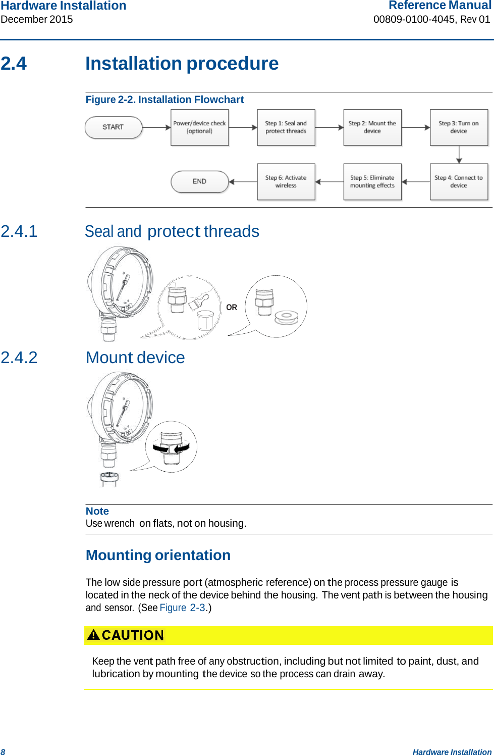 Hardware Installation December 2015 Reference Manual 00809-0100-4045, Rev 01 8 Hardware Installation    2.4  Installation procedure   Figure 2-2. Installation Flowchart    2.4.1 Seal and protect threads       OR    2.4.2 Mount device             Note Use wrench on flats, not on housing.   Mounting orientation  The low side pressure port (atmospheric reference) on the process pressure gauge is located in the neck of the device behind the housing. The vent path is between the housing and sensor. (See Figure 2-3.)     Keep the vent path free of any obstruction, including but not limited to paint, dust, and lubrication by mounting the device so the process can drain away. 