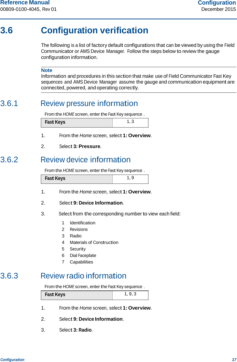 Reference Manual 00809-0100-4045, Rev 01 Configuration December 2015 Configuration 17    3.6  Configuration verification  The following is a list of factory default configurations that can be viewed by using the Field Communicator or AMS Device Manager. Follow the steps below to review the gauge configuration information.  Note Information and procedures in this section that make use of Field Communicator Fast Key sequences and AMS Device Manager  assume the gauge and communication equipment are connected, powered, and operating correctly.   3.6.1 Review pressure information  From the HOME screen, enter the Fast Key sequence . Fast Keys  1, 3  1. From the Home screen, select 1: Overview.  2. Select 3: Pressure.  3.6.2 Review device information  From the HOME screen, enter the Fast Key sequence . Fast Keys  1, 9  1. From the Home screen, select 1: Overview.  2. Select 9: Device Information.  3. Select from the corresponding number to view each field:  1 Identification 2 Revisions 3  Radio 4 Materials of Construction 5 Security 6 Dial Faceplate 7  Capabilities  3.6.3 Review radio information  From the HOME screen, enter the Fast Key sequence . Fast Keys  1, 9, 3  1. From the Home screen, select 1: Overview.  2. Select 9: Device Information.  3. Select 3: Radio. 