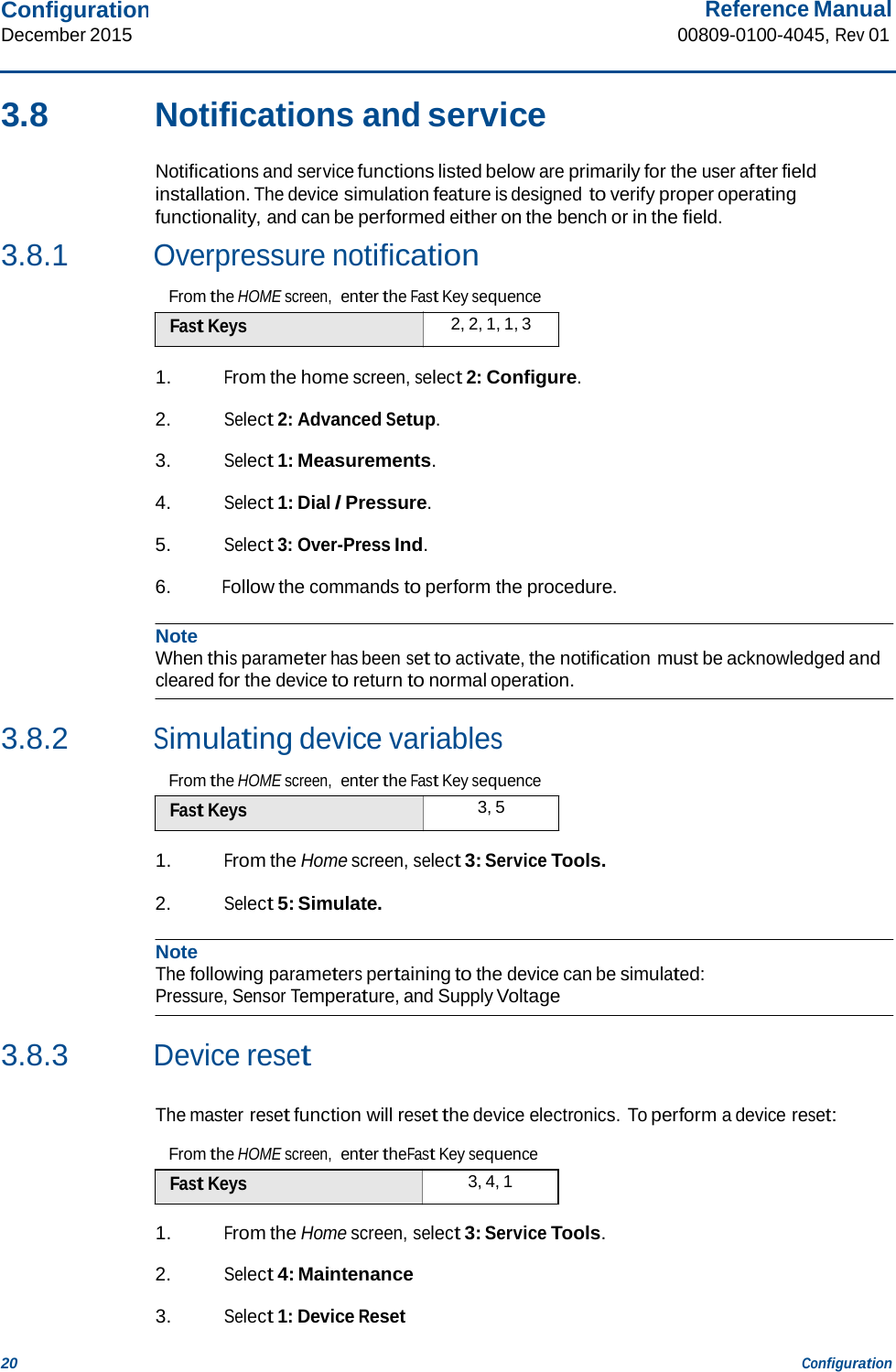 Configuration December 2015 Reference Manual 00809-0100-4045, Rev 01 20 Configuration    3.8  Notifications and service  Notifications and service functions listed below are primarily for the user after field installation. The device simulation feature is designed to verify proper operating functionality, and can be performed either on the bench or in the field. 3.8.1 Overpressure notification  From the HOME screen,  enter the Fast Key sequence Fast Keys  2, 2, 1, 1, 3  1. From the home screen, select 2: Configure.  2. Select 2: Advanced Setup.  3. Select 1: Measurements.  4. Select 1: Dial / Pressure.  5. Select 3: Over-Press Ind.  6. Follow the commands to perform the procedure.  Note When this parameter has been set to activate, the notification must be acknowledged and cleared for the device to return to normal operation.   3.8.2 Simulating device variables  From the HOME screen,  enter the Fast Key sequence Fast Keys  3, 5  1. From the Home screen, select 3: Service Tools.  2. Select 5: Simulate.  Note The following parameters pertaining to the device can be simulated: Pressure, Sensor Temperature, and Supply Voltage   3.8.3 Device reset   The master reset function will reset the device electronics. To perform a device reset:  From the HOME screen,  enter theFast Key sequence Fast Keys  3, 4, 1  1. From the Home screen, select 3: Service Tools.  2. Select 4: Maintenance  3. Select 1: Device Reset 