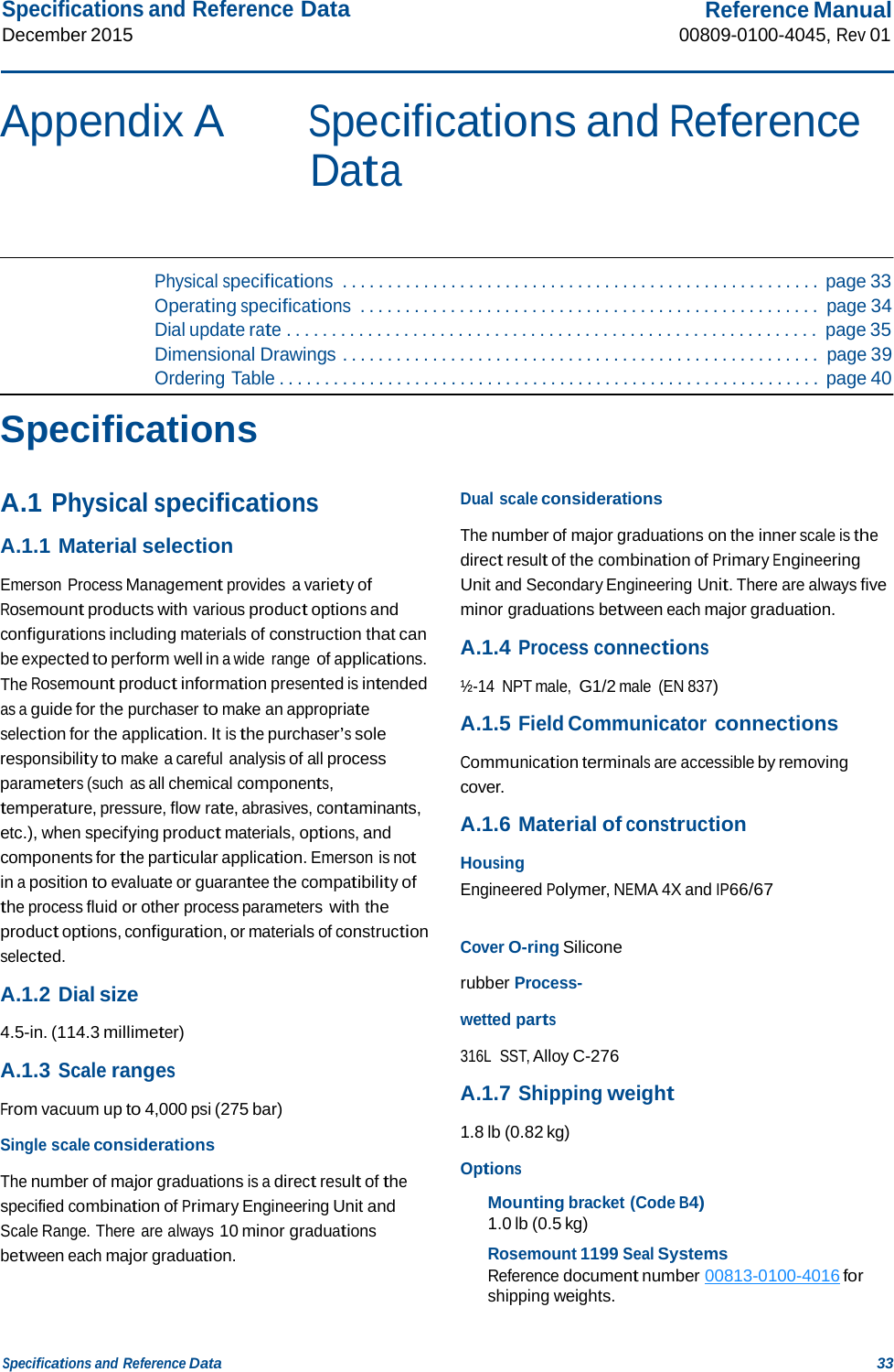 Specifications and Reference Data December 2015 Reference Manual 00809-0100-4045, Rev 01 Specifications and Reference Data 33    Appendix A Specifications and Reference Data     Physical specifications  . . . . . . . . . . . . . . . . . . . . . . . . . . . . . . . . . . . . . . . . . . . . . . . . . . . . . page 33 Operating specifications  . . . . . . . . . . . . . . . . . . . . . . . . . . . . . . . . . . . . . . . . . . . . . . . . . . . page 34 Dial update rate . . . . . . . . . . . . . . . . . . . . . . . . . . . . . . . . . . . . . . . . . . . . . . . . . . . . . . . . . . . page 35 Dimensional Drawings . . . . . . . . . . . . . . . . . . . . . . . . . . . . . . . . . . . . . . . . . . . . . . . . . . . . . page 39 Ordering Table . . . . . . . . . . . . . . . . . . . . . . . . . . . . . . . . . . . . . . . . . . . . . . . . . . . . . . . . . . . . page 40  Specifications   A.1 Physical specifications  A.1.1 Material selection  Emerson Process Management provides a variety of Rosemount products with various product options and configurations including materials of construction that can be expected to perform well in a wide range of applications. The Rosemount product information presented is intended as a guide for the purchaser to make an appropriate selection for the application. It is the purchaser’s sole responsibility to make a careful analysis of all process parameters (such as all chemical components, temperature, pressure, flow rate, abrasives, contaminants, etc.), when specifying product materials, options, and components for the particular application. Emerson is not in a position to evaluate or guarantee the compatibility of the process fluid or other process parameters with the product options, configuration, or materials of construction selected.  A.1.2 Dial size  4.5-in. (114.3 millimeter)  A.1.3 Scale ranges  From vacuum up to 4,000 psi (275 bar)  Single scale considerations  The number of major graduations is a direct result of the specified combination of Primary Engineering Unit and Scale Range. There are always 10 minor graduations between each major graduation. Dual scale considerations  The number of major graduations on the inner scale is the direct result of the combination of Primary Engineering Unit and Secondary Engineering Unit. There are always five minor graduations between each major graduation.  A.1.4 Process connections  ½-14  NPT male, G1/2 male  (EN 837)  A.1.5 Field Communicator connections  Communication terminals are accessible by removing cover.  A.1.6 Material of construction  Housing Engineered Polymer, NEMA 4X and IP66/67   Cover O-ring Silicone rubber Process-wetted parts 316L  SST, Alloy C-276  A.1.7 Shipping weight  1.8 lb (0.82 kg)  Options  Mounting bracket (Code B4) 1.0 lb (0.5 kg)  Rosemount 1199 Seal Systems Reference document number 00813-0100-4016 for shipping weights. 