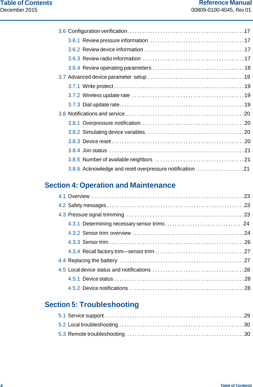 Table of Contents December 2015 Reference Manual 00809-0100-4045, Rev 01 4 Table of Contents    3.6 Configuration verification. . . . . . . . . . . . . . . . . . . . . . . . . . . . . . . . . . . . . . . . . . . . . .17  3.6.1 Review pressure information . . . . . . . . . . . . . . . . . . . . . . . . . . . . . . . . . . . . . 17  3.6.2 Review device information . . . . . . . . . . . . . . . . . . . . . . . . . . . . . . . . . . . . . . . 17  3.6.3 Review radio information . . . . . . . . . . . . . . . . . . . . . . . . . . . . . . . . . . . . . . . . 17  3.6.4 Review operating parameters . . . . . . . . . . . . . . . . . . . . . . . . . . . . . . . . . . . . 18  3.7 Advanced device parameter setup . . . . . . . . . . . . . . . . . . . . . . . . . . . . . . . . . . . . . .19  3.7.1  Write protect . . . . . . . . . . . . . . . . . . . . . . . . . . . . . . . . . . . . . . . . . . . . . . . . . . . 19  3.7.2 Wireless update rate . . . . . . . . . . . . . . . . . . . . . . . . . . . . . . . . . . . . . . . . . . . . 19  3.7.3 Dial update rate. . . . . . . . . . . . . . . . . . . . . . . . . . . . . . . . . . . . . . . . . . . . . . . . . 19  3.8 Notifications and service. . . . . . . . . . . . . . . . . . . . . . . . . . . . . . . . . . . . . . . . . . . . . . .20  3.8.1 Overpressure notification . . . . . . . . . . . . . . . . . . . . . . . . . . . . . . . . . . . . . . . . 20  3.8.2 Simulating device variables. . . . . . . . . . . . . . . . . . . . . . . . . . . . . . . . . . . . . . . 20  3.8.3 Device reset . . . . . . . . . . . . . . . . . . . . . . . . . . . . . . . . . . . . . . . . . . . . . . . . . . . . 20  3.8.4 Join status  . . . . . . . . . . . . . . . . . . . . . . . . . . . . . . . . . . . . . . . . . . . . . . . . . . . . . 21  3.8.5  Number of available neighbors  . . . . . . . . . . . . . . . . . . . . . . . . . . . . . . . . . . . 21  3.8.6 Acknowledge and reset overpressure notification  . . . . . . . . . . . . . . . . . . 21   Section 4: Operation and Maintenance  4.1 Overview . . . . . . . . . . . . . . . . . . . . . . . . . . . . . . . . . . . . . . . . . . . . . . . . . . . . . . . . . . . .23  4.2 Safety messages . . . . . . . . . . . . . . . . . . . . . . . . . . . . . . . . . . . . . . . . . . . . . . . . . . . . . .23  4.3 Pressure signal trimming  . . . . . . . . . . . . . . . . . . . . . . . . . . . . . . . . . . . . . . . . . . . . . .23  4.3.1  Determining necessary sensor trims . . . . . . . . . . . . . . . . . . . . . . . . . . . . . . . 24  4.3.2 Sensor trim overview . . . . . . . . . . . . . . . . . . . . . . . . . . . . . . . . . . . . . . . . . . . . 24  4.3.3 Sensor trim. . . . . . . . . . . . . . . . . . . . . . . . . . . . . . . . . . . . . . . . . . . . . . . . . . . . . 26  4.3.4 Recall factory trim—sensor trim . . . . . . . . . . . . . . . . . . . . . . . . . . . . . . . . . . . 27  4.4 Replacing the battery  . . . . . . . . . . . . . . . . . . . . . . . . . . . . . . . . . . . . . . . . . . . . . . . . .27  4.5 Local device status and notifications . . . . . . . . . . . . . . . . . . . . . . . . . . . . . . . . . . . .28  4.5.1 Device status . . . . . . . . . . . . . . . . . . . . . . . . . . . . . . . . . . . . . . . . . . . . . . . . . . . 28  4.5.2 Device notifications . . . . . . . . . . . . . . . . . . . . . . . . . . . . . . . . . . . . . . . . . . . . . 28   Section 5: Troubleshooting  5.1 Service support . . . . . . . . . . . . . . . . . . . . . . . . . . . . . . . . . . . . . . . . . . . . . . . . . . . . . . .29  5.2 Local troubleshooting . . . . . . . . . . . . . . . . . . . . . . . . . . . . . . . . . . . . . . . . . . . . . . . . .30  5.3 Remote troubleshooting  . . . . . . . . . . . . . . . . . . . . . . . . . . . . . . . . . . . . . . . . . . . . . .30 