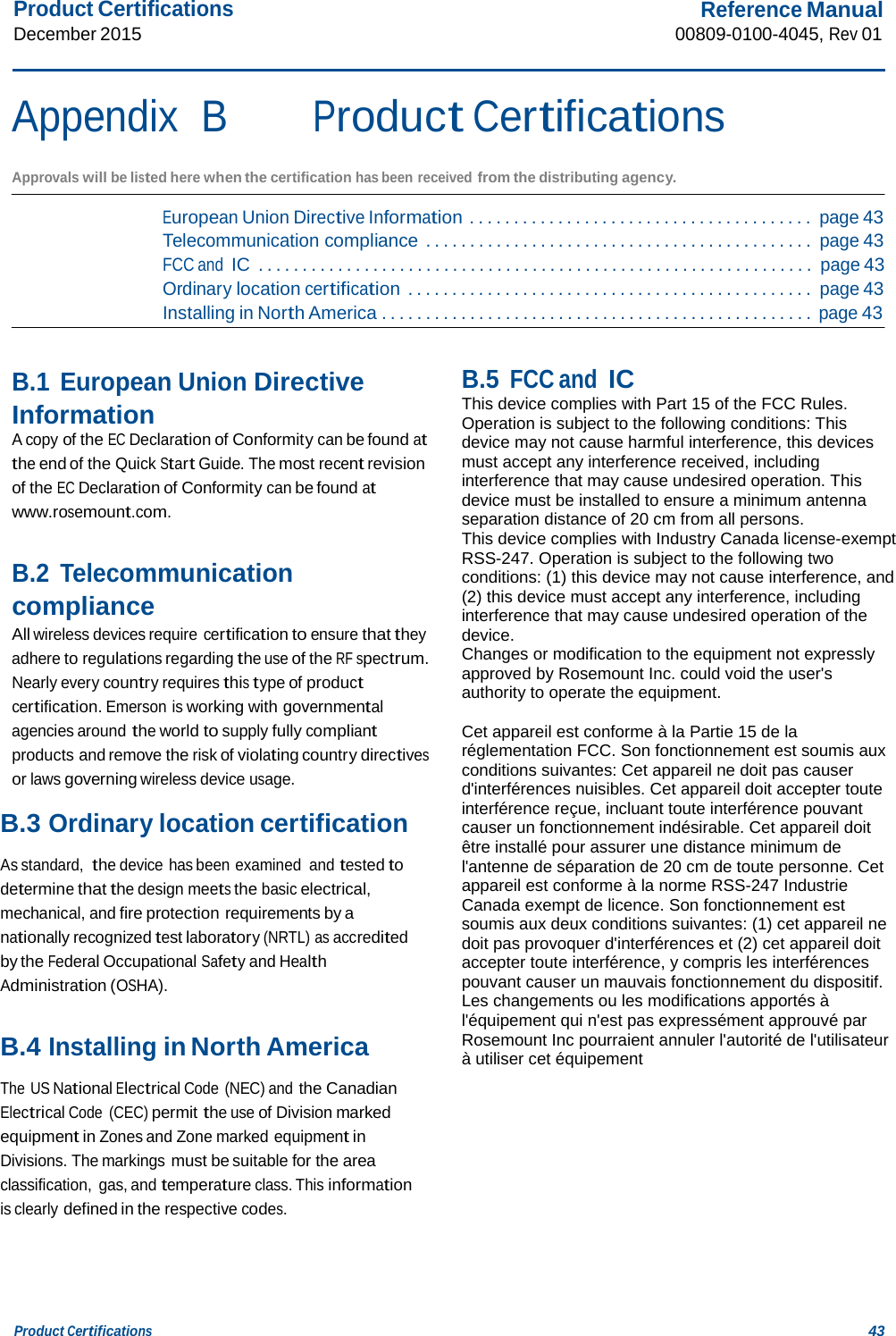 Product Certifications December 2015 Reference Manual 00809-0100-4045, Rev 01 Product Certifications 43    Appendix  B Product Certifications  Approvals will be listed here when the certification has been received from the distributing agency.  European Union Directive Information . . . . . . . . . . . . . . . . . . . . . . . . . . . . . . . . . . . . . . . page 43 Telecommunication compliance . . . . . . . . . . . . . . . . . . . . . . . . . . . . . . . . . . . . . . . . . . . . page 43 FCC and IC  . . . . . . . . . . . . . . . . . . . . . . . . . . . . . . . . . . . . . . . . . . . . . . . . . . . . . . . . . . . . . . . page 43 Ordinary location certification . . . . . . . . . . . . . . . . . . . . . . . . . . . . . . . . . . . . . . . . . . . . . . page 43 Installing in North America . . . . . . . . . . . . . . . . . . . . . . . . . . . . . . . . . . . . . . . . . . . . . . . . . page 43   B.1 European Union Directive Information A copy of the EC Declaration of Conformity can be found at the end of the Quick Start Guide. The most recent revision of the EC Declaration of Conformity can be found at www.rosemount.com.   B.2 Telecommunication compliance All wireless devices require certification to ensure that they adhere to regulations regarding the use of the RF spectrum. Nearly every country requires this type of product certification. Emerson is working with governmental agencies around the world to supply fully compliant products and remove the risk of violating country directives or laws governing wireless device usage.  B.3 Ordinary location certification  As standard,  the device has been examined and tested to determine that the design meets the basic electrical, mechanical, and fire protection requirements by a nationally recognized test laboratory (NRTL) as accredited by the Federal Occupational Safety and Health Administration (OSHA).   B.4 Installing in North America  The US National Electrical Code (NEC) and the Canadian Electrical Code  (CEC) permit the use of Division marked equipment in Zones and Zone marked equipment in Divisions. The markings must be suitable for the area classification,  gas, and temperature class. This information is clearly defined in the respective codes.     B.5 FCC and IC This device complies with Part 15 of the FCC Rules. Operation is subject to the following conditions: This device may not cause harmful interference, this devices must accept any interference received, including interference that may cause undesired operation. This device must be installed to ensure a minimum antenna separation distance of 20 cm from all persons. This device complies with Industry Canada license-exempt RSS-247. Operation is subject to the following two conditions: (1) this device may not cause interference, and (2) this device must accept any interference, including interference that may cause undesired operation of the device. Changes or modification to the equipment not expressly approved by Rosemount Inc. could void the user&apos;s authority to operate the equipment.  Cet appareil est conforme à la Partie 15 de la réglementation FCC. Son fonctionnement est soumis aux conditions suivantes: Cet appareil ne doit pas causer d&apos;interférences nuisibles. Cet appareil doit accepter toute interférence reçue, incluant toute interférence pouvant causer un fonctionnement indésirable. Cet appareil doit être installé pour assurer une distance minimum de l&apos;antenne de séparation de 20 cm de toute personne. Cet appareil est conforme à la norme RSS-247 Industrie Canada exempt de licence. Son fonctionnement est soumis aux deux conditions suivantes: (1) cet appareil ne doit pas provoquer d&apos;interférences et (2) cet appareil doit accepter toute interférence, y compris les interférences pouvant causer un mauvais fonctionnement du dispositif. Les changements ou les modifications apportés à l&apos;équipement qui n&apos;est pas expressément approuvé par Rosemount Inc pourraient annuler l&apos;autorité de l&apos;utilisateur à utiliser cet équipement